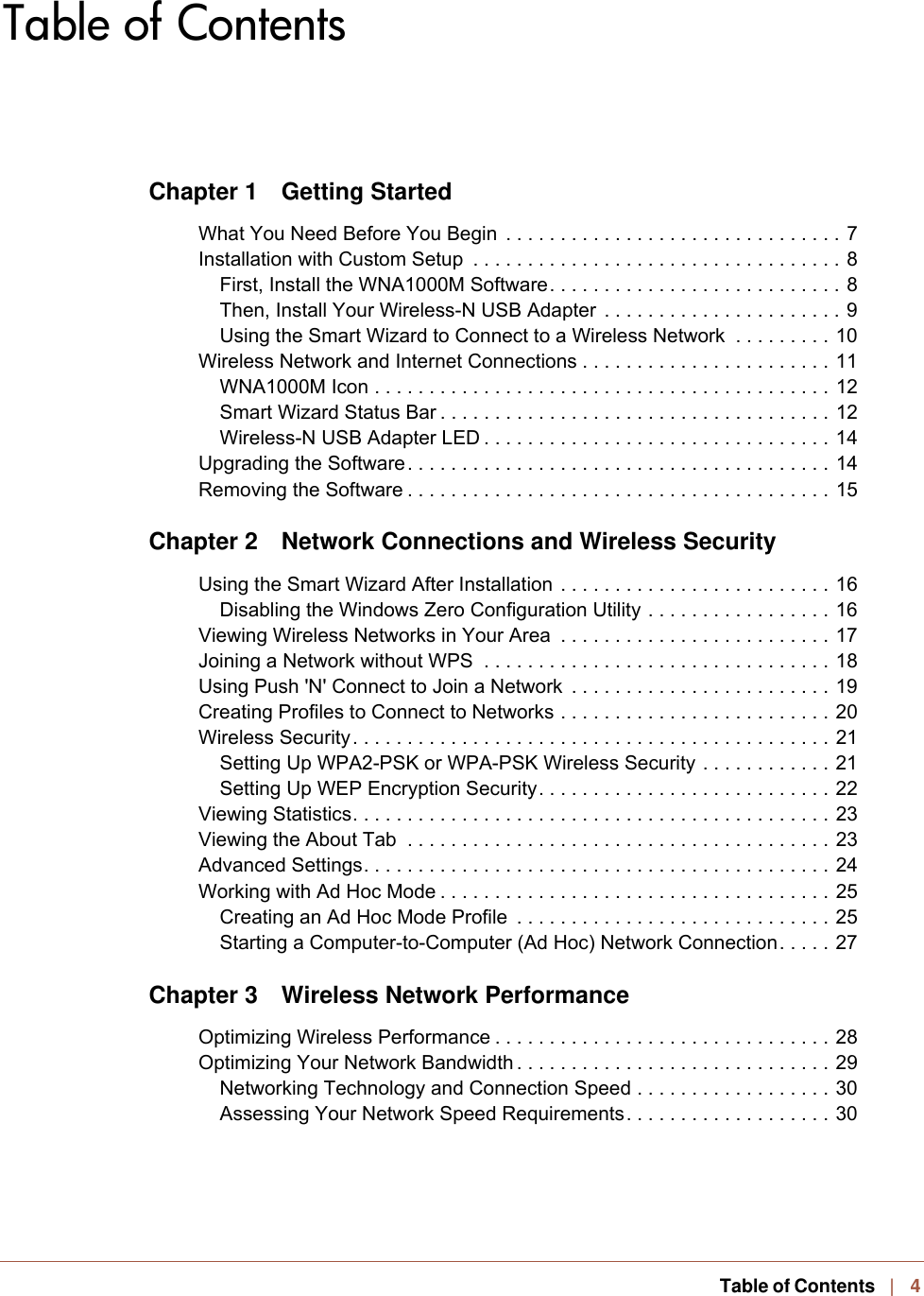    Table of Contents   |   4Table of ContentsChapter 1 Getting StartedWhat You Need Before You Begin  . . . . . . . . . . . . . . . . . . . . . . . . . . . . . . . 7Installation with Custom Setup  . . . . . . . . . . . . . . . . . . . . . . . . . . . . . . . . . . 8First, Install the WNA1000M Software. . . . . . . . . . . . . . . . . . . . . . . . . . . 8Then, Install Your Wireless-N USB Adapter  . . . . . . . . . . . . . . . . . . . . . . 9Using the Smart Wizard to Connect to a Wireless Network  . . . . . . . . . 10Wireless Network and Internet Connections . . . . . . . . . . . . . . . . . . . . . . . 11WNA1000M Icon . . . . . . . . . . . . . . . . . . . . . . . . . . . . . . . . . . . . . . . . . . 12Smart Wizard Status Bar . . . . . . . . . . . . . . . . . . . . . . . . . . . . . . . . . . . . 12Wireless-N USB Adapter LED . . . . . . . . . . . . . . . . . . . . . . . . . . . . . . . . 14Upgrading the Software. . . . . . . . . . . . . . . . . . . . . . . . . . . . . . . . . . . . . . . 14Removing the Software . . . . . . . . . . . . . . . . . . . . . . . . . . . . . . . . . . . . . . . 15Chapter 2  Network Connections and Wireless SecurityUsing the Smart Wizard After Installation . . . . . . . . . . . . . . . . . . . . . . . . . 16Disabling the Windows Zero Configuration Utility . . . . . . . . . . . . . . . . . 16Viewing Wireless Networks in Your Area  . . . . . . . . . . . . . . . . . . . . . . . . . 17Joining a Network without WPS  . . . . . . . . . . . . . . . . . . . . . . . . . . . . . . . . 18Using Push &apos;N&apos; Connect to Join a Network  . . . . . . . . . . . . . . . . . . . . . . . . 19Creating Profiles to Connect to Networks . . . . . . . . . . . . . . . . . . . . . . . . . 20Wireless Security. . . . . . . . . . . . . . . . . . . . . . . . . . . . . . . . . . . . . . . . . . . . 21Setting Up WPA2-PSK or WPA-PSK Wireless Security . . . . . . . . . . . . 21Setting Up WEP Encryption Security. . . . . . . . . . . . . . . . . . . . . . . . . . . 22Viewing Statistics. . . . . . . . . . . . . . . . . . . . . . . . . . . . . . . . . . . . . . . . . . . . 23Viewing the About Tab  . . . . . . . . . . . . . . . . . . . . . . . . . . . . . . . . . . . . . . . 23Advanced Settings. . . . . . . . . . . . . . . . . . . . . . . . . . . . . . . . . . . . . . . . . . . 24Working with Ad Hoc Mode . . . . . . . . . . . . . . . . . . . . . . . . . . . . . . . . . . . . 25Creating an Ad Hoc Mode Profile  . . . . . . . . . . . . . . . . . . . . . . . . . . . . . 25Starting a Computer-to-Computer (Ad Hoc) Network Connection. . . . . 27Chapter 3  Wireless Network PerformanceOptimizing Wireless Performance . . . . . . . . . . . . . . . . . . . . . . . . . . . . . . . 28Optimizing Your Network Bandwidth . . . . . . . . . . . . . . . . . . . . . . . . . . . . . 29Networking Technology and Connection Speed . . . . . . . . . . . . . . . . . . 30Assessing Your Network Speed Requirements. . . . . . . . . . . . . . . . . . . 30