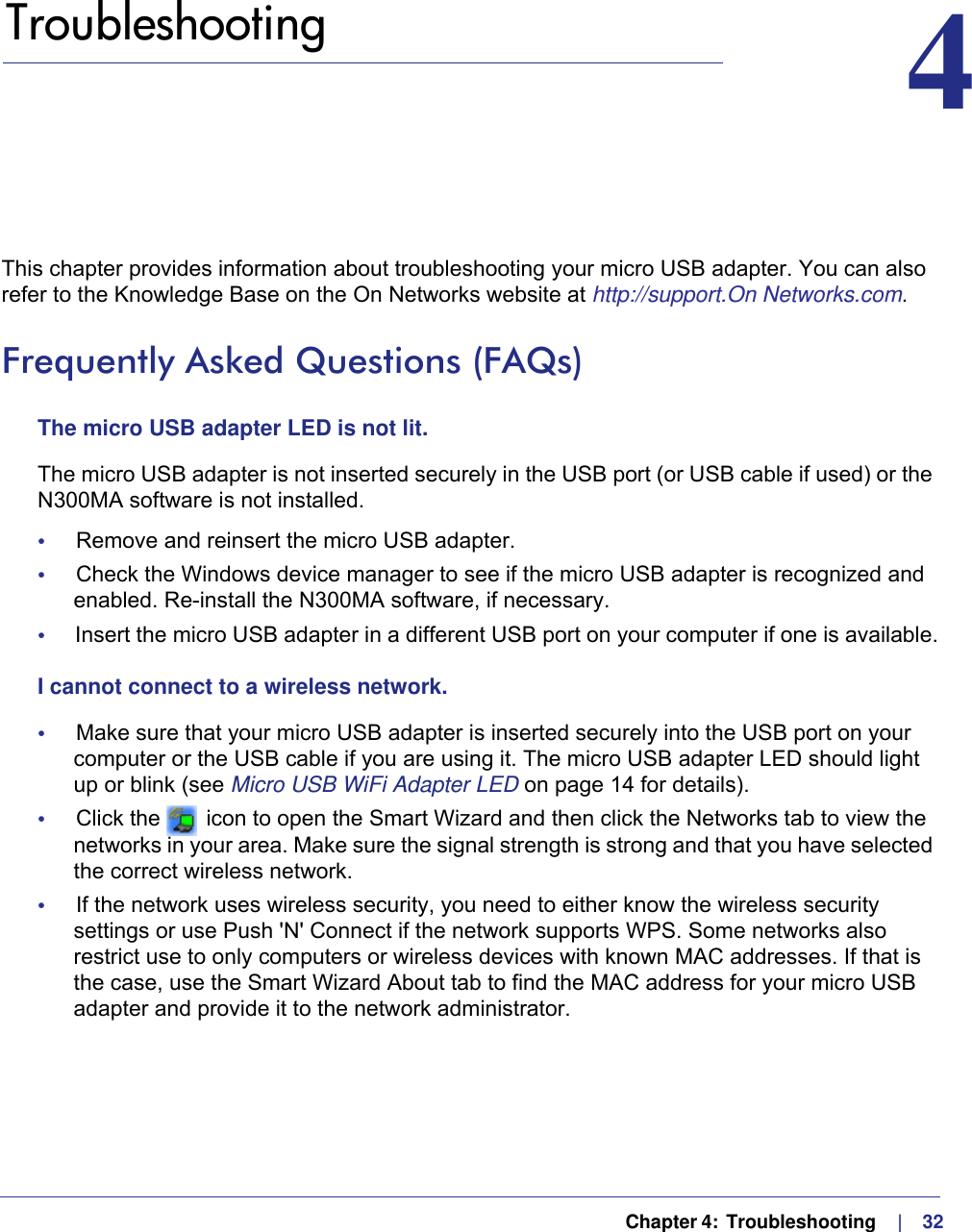   Chapter 4:  Troubleshooting     |    324.   Troubleshooting 4This chapter provides information about troubleshooting your micro USB adapter. You can also refer to the Knowledge Base on the On Networks website at http://support.On Networks.com.Frequently Asked Questions (FAQs)The micro USB adapter LED is not lit.The micro USB adapter is not inserted securely in the USB port (or USB cable if used) or the N300MA software is not installed. •     Remove and reinsert the micro USB adapter.•     Check the Windows device manager to see if the micro USB adapter is recognized and enabled. Re-install the N300MA software, if necessary.•     Insert the micro USB adapter in a different USB port on your computer if one is available.I cannot connect to a wireless network. •     Make sure that your micro USB adapter is inserted securely into the USB port on your computer or the USB cable if you are using it. The micro USB adapter LED should light up or blink (see Micro USB WiFi Adapter LED on page  14 for details).•     Click the   icon to open the Smart Wizard and then click the Networks tab to view the networks in your area. Make sure the signal strength is strong and that you have selected the correct wireless network.•     If the network uses wireless security, you need to either know the wireless security settings or use Push &apos;N&apos; Connect if the network supports WPS. Some networks also restrict use to only computers or wireless devices with known MAC addresses. If that is the case, use the Smart Wizard About tab to find the MAC address for your micro USB adapter and provide it to the network administrator.