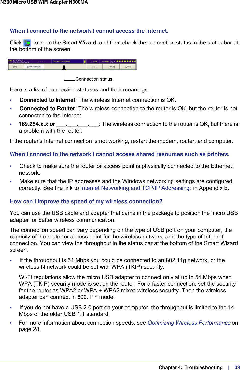   Chapter 4:  Troubleshooting     |    33N300 Micro USB WiFi Adapter N300MA When I connect to the network I cannot access the Internet.Click   to open the Smart Wizard, and then check the connection status in the status bar at the bottom of the screen. Here is a list of connection statuses and their meanings:•     Connected to Internet: The wireless Internet connection is OK.•     Connected to Router: The wireless connection to the router is OK, but the router is not connected to the Internet.•     169.254.x.x or ___.___.___.___: The wireless connection to the router is OK, but there is a problem with the router. If the router’s Internet connection is not working, restart the modem, router, and computer.When I connect to the network I cannot access shared resources such as printers.•     Check to make sure the router or access point is physically connected to the Ethernet network.•     Make sure that the IP addresses and the Windows networking settings are configured correctly. See the link to Internet Networking and TCP/IP Addressing:  in Appendix  B.How can I improve the speed of my wireless connection?You can use the USB cable and adapter that came in the package to position the micro USB adapter for better wireless communication.The connection speed can vary depending on the type of USB port on your computer, the capacity of the router or access point for the wireless network, and the type of Internet connection. You can view the throughput in the status bar at the bottom of the Smart Wizard screen.•     If the throughput is 54 Mbps you could be connected to an 802.11g network, or the wireless-N network could be set with WPA (TKIP) security.Wi-Fi regulations allow the micro USB adapter to connect only at up to 54 Mbps when WPA (TKIP) security mode is set on the router. For a faster connection, set the security for the router as WPA2 or WPA + WPA2 mixed wireless security. Then the wireless adapter can connect in 802.11n mode.•     If you do not have a USB 2.0 port on your computer, the throughput is limited to the 14 Mbps of the older USB 1.1 standard.•     For more information about connection speeds, see Optimizing Wireless Performance on page  28.Connection status