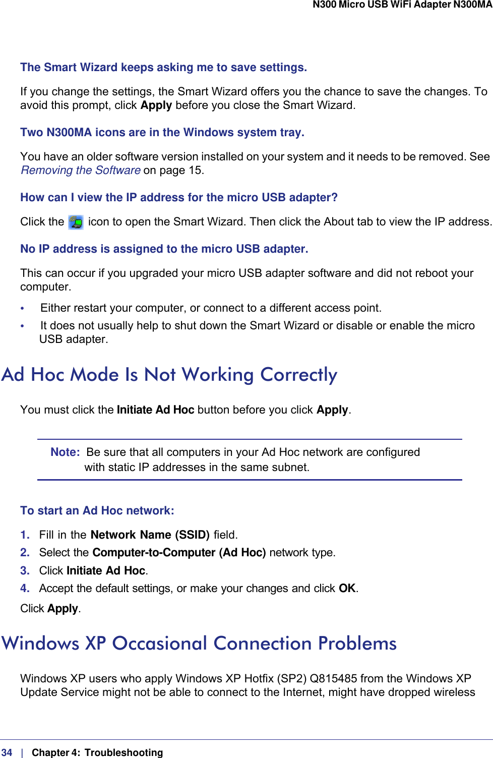 34   |   Chapter 4:  Troubleshooting  N300 Micro USB WiFi Adapter N300MA The Smart Wizard keeps asking me to save settings.If you change the settings, the Smart Wizard offers you the chance to save the changes. To avoid this prompt, click Apply before you close the Smart Wizard.Two N300MA icons are in the Windows system tray.You have an older software version installed on your system and it needs to be removed. See Removing the Software on page 15.How can I view the IP address for the micro USB adapter?Click the   icon to open the Smart Wizard. Then click the About tab to view the IP address.No IP address is assigned to the micro USB adapter.This can occur if you upgraded your micro USB adapter software and did not reboot your computer. •     Either restart your computer, or connect to a different access point.•     It does not usually help to shut down the Smart Wizard or disable or enable the micro USB adapter.Ad Hoc Mode Is Not Working CorrectlyYou must click the Initiate Ad Hoc button before you click Apply. Note:  Be sure that all computers in your Ad Hoc network are configured with static IP addresses in the same subnet.To start an Ad Hoc network:1.  Fill in the Network Name (SSID) field.2.  Select the Computer-to-Computer (Ad Hoc) network type.3.  Click Initiate Ad Hoc.4.  Accept the default settings, or make your changes and click OK.Click Apply.Windows XP Occasional Connection Problems Windows XP users who apply Windows XP Hotfix (SP2) Q815485 from the Windows XP Update Service might not be able to connect to the Internet, might have dropped wireless 