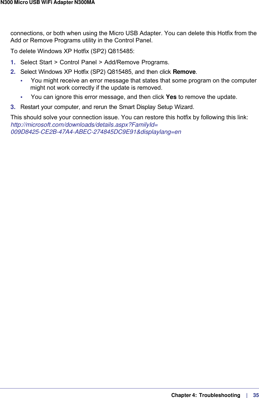   Chapter 4:  Troubleshooting     |    35N300 Micro USB WiFi Adapter N300MA connections, or both when using the Micro USB Adapter. You can delete this Hotfix from the Add or Remove Programs utility in the Control Panel.To delete Windows XP Hotfix (SP2) Q815485:1.  Select Start &gt; Control Panel &gt; Add/Remove Programs. 2.  Select Windows XP Hotfix (SP2) Q815485, and then click Remove.•     You might receive an error message that states that some program on the computer might not work correctly if the update is removed. •     You can ignore this error message, and then click Yes to remove the update. 3.  Restart your computer, and rerun the Smart Display Setup Wizard. This should solve your connection issue. You can restore this hotfix by following this link: http://microsoft.com/downloads/details.aspx?FamilyId=009D8425-CE2B-47A4-ABEC-274845DC9E91&amp;displaylang=en