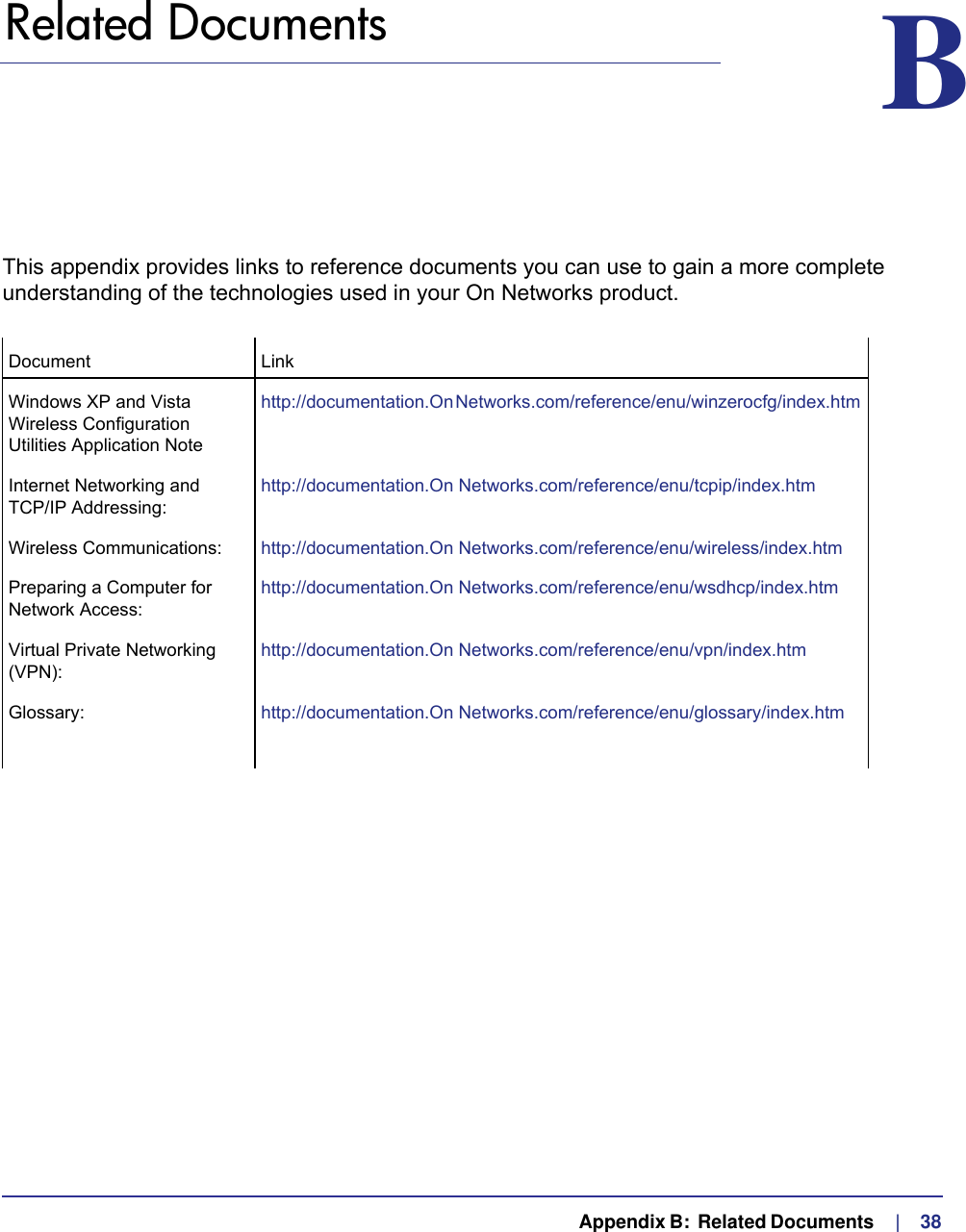   Appendix B:  Related Documents     |    38B.   Related Documents BThis appendix provides links to reference documents you can use to gain a more complete understanding of the technologies used in your On Networks product.Document LinkWindows XP and Vista Wireless Configuration Utilities Application Notehttp://documentation.On Networks.com/reference/enu/winzerocfg/index.htm Internet Networking and  TCP/IP Addressing:http://documentation.On Networks.com/reference/enu/tcpip/index.htmWireless Communications: http://documentation.On Networks.com/reference/enu/wireless/index.htmPreparing a Computer for Network Access:http://documentation.On Networks.com/reference/enu/wsdhcp/index.htmVirtual Private Networking (VPN):http://documentation.On Networks.com/reference/enu/vpn/index.htmGlossary: http://documentation.On Networks.com/reference/enu/glossary/index.htm