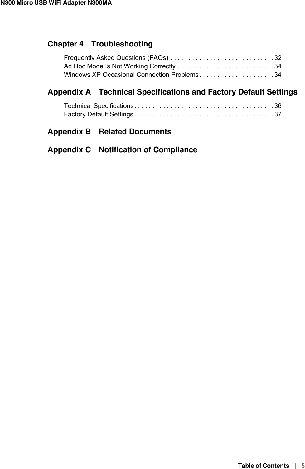 N300 Micro USB WiFi Adapter N300MA   Table of Contents   |    5Chapter 4 TroubleshootingFrequently Asked Questions (FAQs) . . . . . . . . . . . . . . . . . . . . . . . . . . . . .32Ad Hoc Mode Is Not Working Correctly . . . . . . . . . . . . . . . . . . . . . . . . . . .34Windows XP Occasional Connection Problems. . . . . . . . . . . . . . . . . . . . . 34Appendix A  Technical Specifications and Factory Default SettingsTechnical Specifications. . . . . . . . . . . . . . . . . . . . . . . . . . . . . . . . . . . . . . . 36Factory Default Settings . . . . . . . . . . . . . . . . . . . . . . . . . . . . . . . . . . . . . . . 37Appendix B Related DocumentsAppendix C  Notification of Compliance