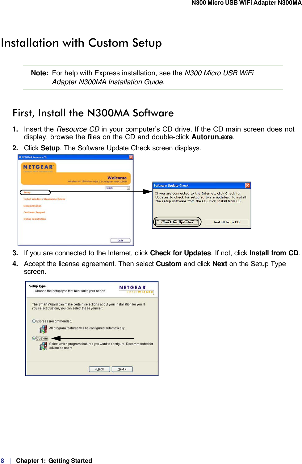 8   |   Chapter 1:  Getting Started  N300 Micro USB WiFi Adapter N300MA Installation with Custom SetupNote:  For help with Express installation, see the N300 Micro USB WiFi Adapter N300MA Installation Guide.First, Install the N300MA Software1.  Insert the Resource CD in your computer’s CD drive. If the CD main screen does not display, browse the files on the CD and double-click Autorun.exe.2.  Click Setup. The Software Update Check screen displays. 3.  If you are connected to the Internet, click Check for Updates. If not, click Install from CD.4.  Accept the license agreement. Then select Custom and click Next on the Setup Type screen.