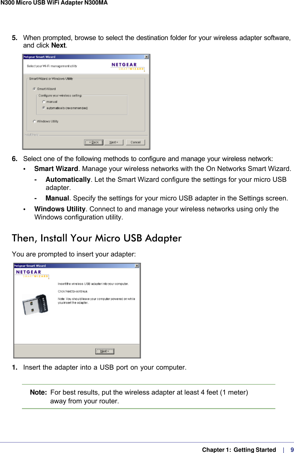   Chapter 1:  Getting Started    |    9N300 Micro USB WiFi Adapter N300MA 5.  When prompted, browse to select the destination folder for your wireless adapter software, and click Next.6.  Select one of the following methods to configure and manage your wireless network:•     Smart Wizard. Manage your wireless networks with the On Networks Smart Wizard. -     Automatically. Let the Smart Wizard configure the settings for your micro USB adapter. -     Manual. Specify the settings for your micro USB adapter in the Settings screen.•     Windows Utility. Connect to and manage your wireless networks using only the Windows configuration utility. Then, Install Your Micro USB AdapterYou are prompted to insert your adapter:1.  Insert the adapter into a USB port on your computer.Note:  For best results, put the wireless adapter at least 4 feet (1 meter) away from your router.