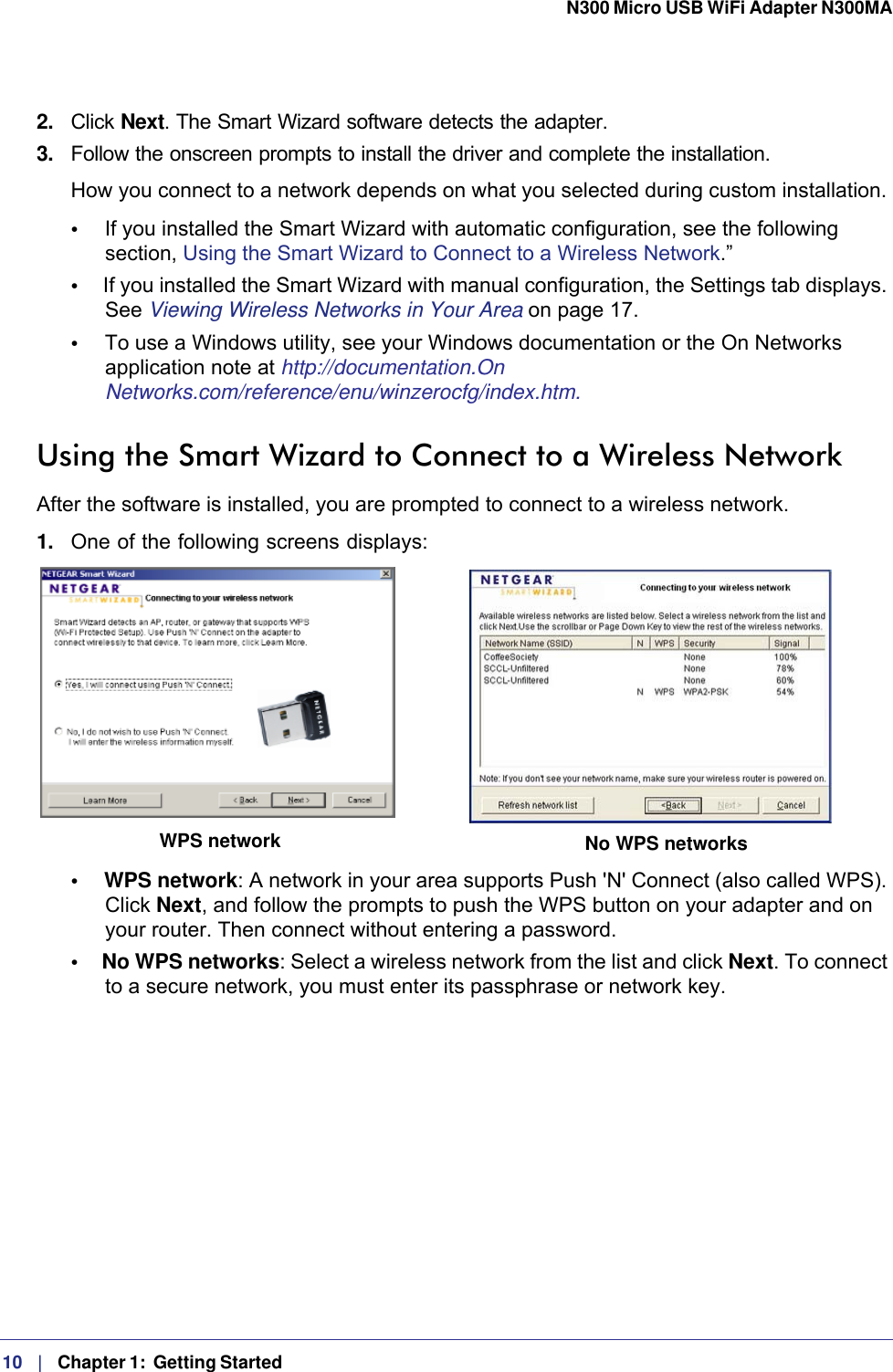 10   |   Chapter 1:  Getting Started  N300 Micro USB WiFi Adapter N300MA 2.  Click Next. The Smart Wizard software detects the adapter. 3.  Follow the onscreen prompts to install the driver and complete the installation.How you connect to a network depends on what you selected during custom installation. •     If you installed the Smart Wizard with automatic configuration, see the following section, Using the Smart Wizard to Connect to a Wireless Network.”•     If you installed the Smart Wizard with manual configuration, the Settings tab displays. See Viewing Wireless Networks in Your Area on page  17.•     To use a Windows utility, see your Windows documentation or the On Networks application note at http://documentation.On Networks.com/reference/enu/winzerocfg/index.htm.Using the Smart Wizard to Connect to a Wireless NetworkAfter the software is installed, you are prompted to connect to a wireless network.1.  One of the following screens displays:WPS network No WPS networks•     WPS network: A network in your area supports Push &apos;N&apos; Connect (also called WPS). Click Next, and follow the prompts to push the WPS button on your adapter and on your router. Then connect without entering a password.•     No WPS networks: Select a wireless network from the list and click Next. To connect to a secure network, you must enter its passphrase or network key. 