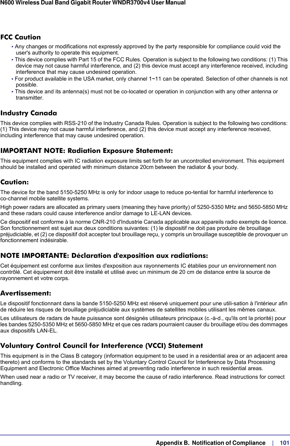   Appendix B.  Notification of Compliance     |    101N600 Wireless Dual Band Gigabit Router WNDR3700v4 User Manual FCC Caution• Any changes or modifications not expressly approved by the party responsible for compliance could void the user&apos;s authority to operate this equipment. • This device complies with Part 15 of the FCC Rules. Operation is subject to the following two conditions: (1) This device may not cause harmful interference, and (2) this device must accept any interference received, including interference that may cause undesired operation. • For product available in the USA market, only channel 1~11 can be operated. Selection of other channels is not possible.• This device and its antenna(s) must not be co-located or operation in conjunction with any other antenna or transmitter.Industry CanadaThis device complies with RSS-210 of the Industry Canada Rules. Operation is subject to the following two conditions: (1) This device may not cause harmful interference, and (2) this device must accept any interference received, including interference that may cause undesired operation.IMPORTANT NOTE: Radiation Exposure Statement:This equipment complies with IC radiation exposure limits set forth for an uncontrolled environment. This equipment should be installed and operated with minimum distance 20cm between the radiator &amp; your body.Caution:The device for the band 5150-5250 MHz is only for indoor usage to reduce po-tential for harmful interference to co-channel mobile satellite systems. High power radars are allocated as primary users (meaning they have priority) of 5250-5350 MHz and 5650-5850 MHz and these radars could cause interference and/or damage to LE-LAN devices. Ce dispositif est conforme à la norme CNR-210 d&apos;Industrie Canada applicable aux appareils radio exempts de licence. Son fonctionnement est sujet aux deux conditions suivantes: (1) le dispositif ne doit pas produire de brouillage préjudiciable, et (2) ce dispositif doit accepter tout brouillage reçu, y compris un brouillage susceptible de provoquer un fonctionnement indésirable.NOTE IMPORTANTE: Déclaration d&apos;exposition aux radiations:Cet équipement est conforme aux limites d&apos;exposition aux rayonnements IC établies pour un environnement non contrôlé. Cet équipement doit être installé et utilisé avec un minimum de 20 cm de distance entre la source de rayonnement et votre corps.Avertissement:Le dispositif fonctionnant dans la bande 5150-5250 MHz est réservé uniquement pour une utili-sation à l&apos;intérieur afin de réduire les risques de brouillage préjudiciable aux systèmes de satellites mobiles utilisant les mêmes canaux.Les utilisateurs de radars de haute puissance sont désignés utilisateurs principaux (c.-à-d., qu&apos;ils ont la priorité) pour les bandes 5250-5350 MHz et 5650-5850 MHz et que ces radars pourraient causer du brouillage et/ou des dommages aux dispositifs LAN-EL.Voluntary Control Council for Interference (VCCI) StatementThis equipment is in the Class B category (information equipment to be used in a residential area or an adjacent area thereto) and conforms to the standards set by the Voluntary Control Council for Interference by Data Processing Equipment and Electronic Office Machines aimed at preventing radio interference in such residential areas.When used near a radio or TV receiver, it may become the cause of radio interference. Read instructions for correct handling.