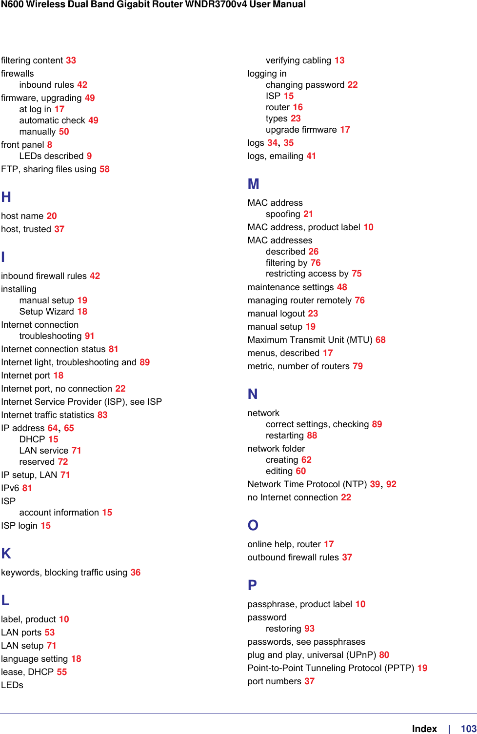   Index     |    103N600 Wireless Dual Band Gigabit Router WNDR3700v4 User Manual filtering content 33firewallsinbound rules 42firmware, upgrading 49at log in 17automatic check 49manually 50front panel 8LEDs described 9FTP, sharing files using 58Hhost name 20host, trusted 37Iinbound firewall rules 42installingmanual setup 19Setup Wizard 18Internet connectiontroubleshooting 91Internet connection status 81Internet light, troubleshooting and 89Internet port 18Internet port, no connection 22Internet Service Provider (ISP), see ISPInternet traffic statistics 83IP address 64, 65DHCP 15LAN service 71reserved 72IP setup, LAN 71IPv6 81ISPaccount information 15ISP login 15Kkeywords, blocking traffic using 36Llabel, product 10LAN ports 53LAN setup 71language setting 18lease, DHCP 55LEDsverifying cabling 13logging inchanging password 22ISP 15router 16types 23upgrade firmware 17logs 34, 35logs, emailing 41MMAC addressspoofing 21MAC address, product label 10MAC addressesdescribed 26filtering by 76restricting access by 75maintenance settings 48managing router remotely 76manual logout 23manual setup 19Maximum Transmit Unit (MTU) 68menus, described 17metric, number of routers 79Nnetworkcorrect settings, checking 89restarting 88network foldercreating 62editing 60Network Time Protocol (NTP) 39, 92no Internet connection 22Oonline help, router 17outbound firewall rules 37Ppassphrase, product label 10passwordrestoring 93passwords, see passphrasesplug and play, universal (UPnP) 80Point-to-Point Tunneling Protocol (PPTP) 19port numbers 37