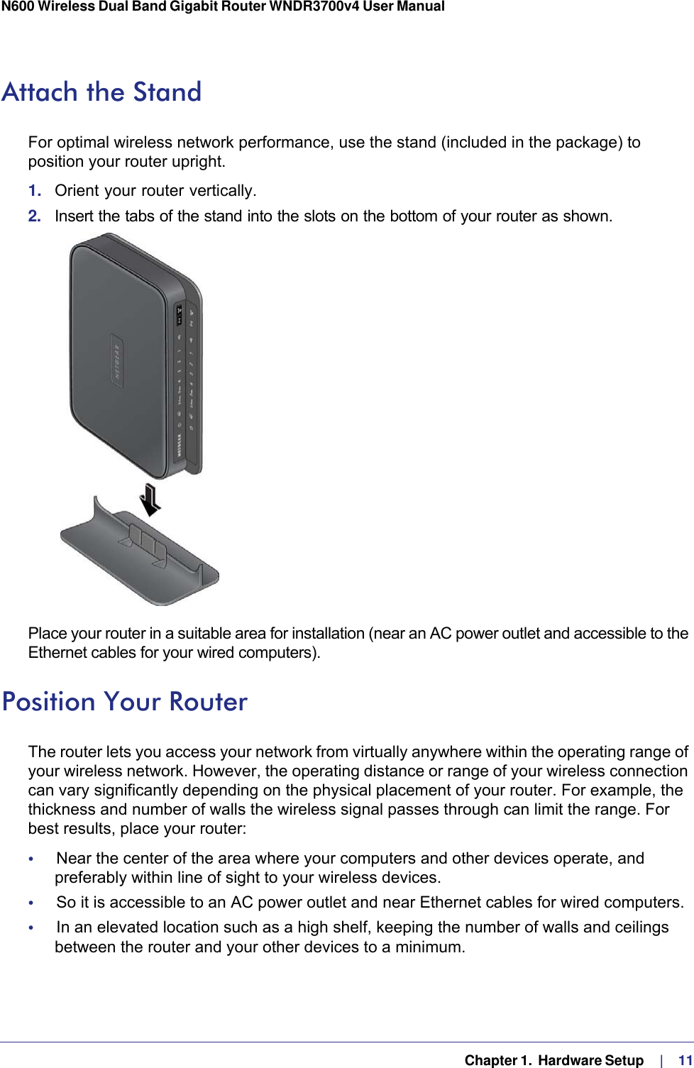   Chapter 1.  Hardware Setup     |    11N600 Wireless Dual Band Gigabit Router WNDR3700v4 User Manual Attach the StandFor optimal wireless network performance, use the stand (included in the package) to position your router upright. 1.  Orient your router vertically.2.  Insert the tabs of the stand into the slots on the bottom of your router as shown. Place your router in a suitable area for installation (near an AC power outlet and accessible to the Ethernet cables for your wired computers). Position Your RouterThe router lets you access your network from virtually anywhere within the operating range of your wireless network. However, the operating distance or range of your wireless connection can vary significantly depending on the physical placement of your router. For example, the thickness and number of walls the wireless signal passes through can limit the range. For best results, place your router: •     Near the center of the area where your computers and other devices operate, and preferably within line of sight to your wireless devices.•     So it is accessible to an AC power outlet and near Ethernet cables for wired computers.•     In an elevated location such as a high shelf, keeping the number of walls and ceilings between the router and your other devices to a minimum.