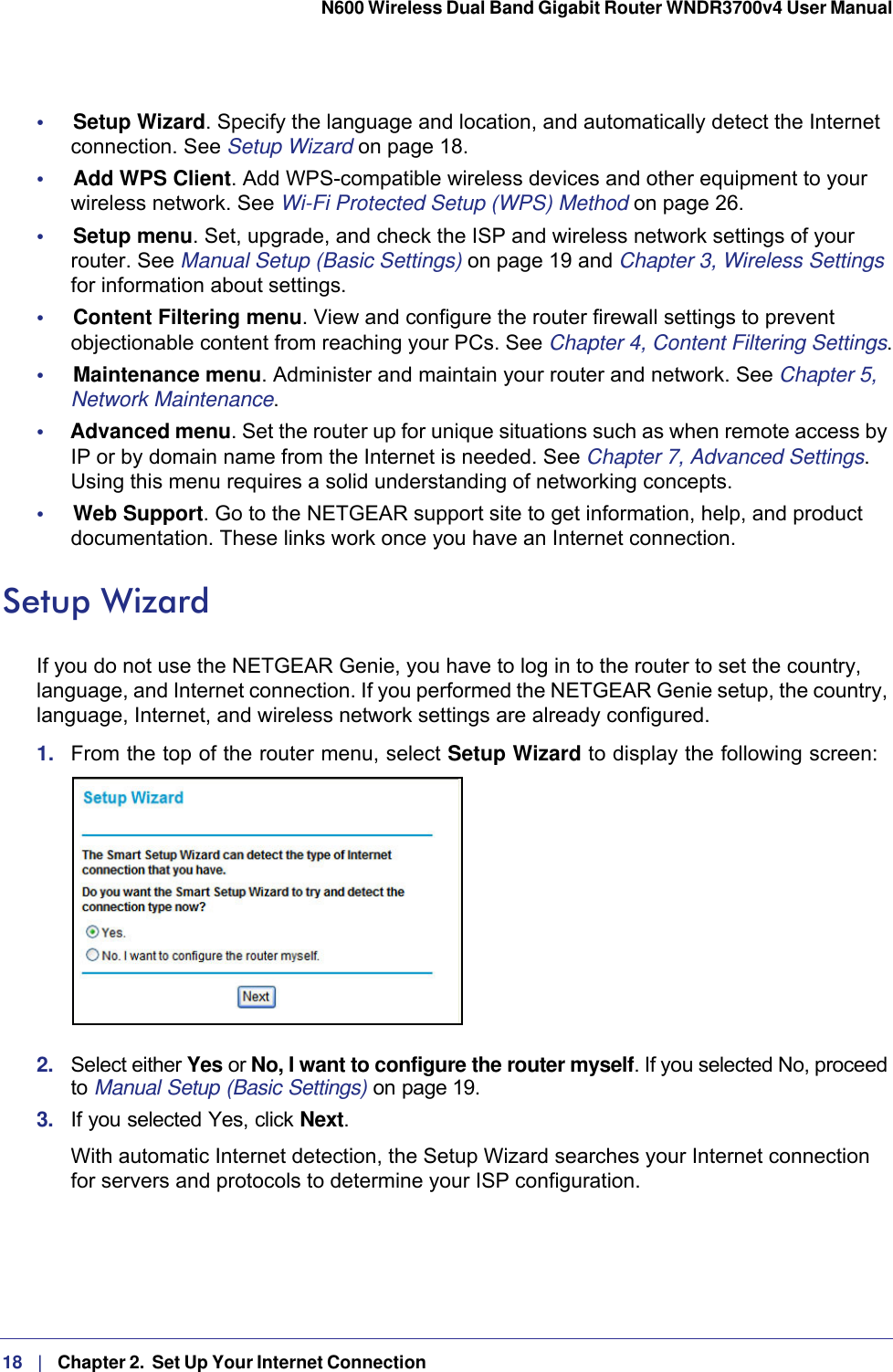 18   |   Chapter 2.  Set Up Your Internet Connection  N600 Wireless Dual Band Gigabit Router WNDR3700v4 User Manual •     Setup Wizard. Specify the language and location, and automatically detect the Internet connection. See Setup Wizard on page  18.•     Add WPS Client. Add WPS-compatible wireless devices and other equipment to your wireless network. See Wi-Fi Protected Setup (WPS) Method on page  26.•     Setup menu. Set, upgrade, and check the ISP and wireless network settings of your router. See Manual Setup (Basic Settings) on page  19 and Chapter 3, Wireless Settings for information about settings.•     Content Filtering menu. View and configure the router firewall settings to prevent objectionable content from reaching your PCs. See Chapter 4, Content Filtering Settings.•     Maintenance menu. Administer and maintain your router and network. See Chapter 5, Network Maintenance.•     Advanced menu. Set the router up for unique situations such as when remote access by IP or by domain name from the Internet is needed. See Chapter 7, Advanced Settings. Using this menu requires a solid understanding of networking concepts.•     Web Support. Go to the NETGEAR support site to get information, help, and product documentation. These links work once you have an Internet connection.Setup WizardIf you do not use the NETGEAR Genie, you have to log in to the router to set the country, language, and Internet connection. If you performed the NETGEAR Genie setup, the country, language, Internet, and wireless network settings are already configured.1.  From the top of the router menu, select Setup Wizard to display the following screen: 2.  Select either Yes or No, I want to configure the router myself. If you selected No, proceed to Manual Setup (Basic Settings) on page 19. 3.  If you selected Yes, click Next.With automatic Internet detection, the Setup Wizard searches your Internet connection for servers and protocols to determine your ISP configuration.