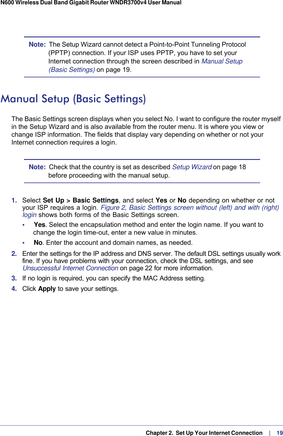   Chapter 2.  Set Up Your Internet Connection     |    19N600 Wireless Dual Band Gigabit Router WNDR3700v4 User Manual Note:  The Setup Wizard cannot detect a Point-to-Point Tunneling Protocol (PPTP) connection. If your ISP uses PPTP, you have to set your Internet connection through the screen described in Manual Setup (Basic Settings) on page  19.Manual Setup (Basic Settings)The Basic Settings screen displays when you select No. I want to configure the router myself in the Setup Wizard and is also available from the router menu. It is where you view or change ISP information. The fields that display vary depending on whether or not your Internet connection requires a login.Note:  Check that the country is set as described Setup Wizard on page  18 before proceeding with the manual setup. 1.  Select Set Up &gt; Basic Settings, and select Yes or No depending on whether or not your ISP requires a login. Figure  2, Basic Settings screen without (left) and with (right) login shows both forms of the Basic Settings screen.•     Yes. Select the encapsulation method and enter the login name. If you want to change the login time-out, enter a new value in minutes.•     No. Enter the account and domain names, as needed.2.  Enter the settings for the IP address and DNS server. The default DSL settings usually work fine. If you have problems with your connection, check the DSL settings, and see Unsuccessful Internet Connection on page 22 for more information.3.  If no login is required, you can specify the MAC Address setting.4.  Click Apply to save your settings.