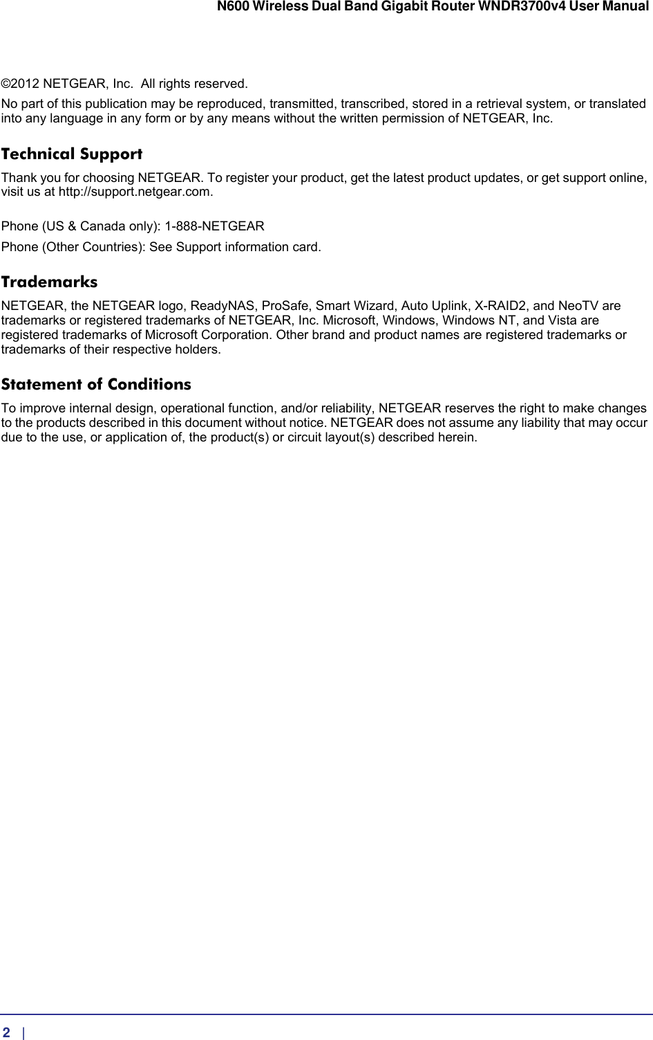  2   |      N600 Wireless Dual Band Gigabit Router WNDR3700v4 User Manual ©2012 NETGEAR, Inc.   All rights reserved.No part of this publication may be reproduced, transmitted, transcribed, stored in a retrieval system, or translated into any language in any form or by any means without the written permission of NETGEAR, Inc.Technical SupportThank you for choosing NETGEAR. To register your product, get the latest product updates, or get support online, visit us at http://support.netgear.com.  Phone (US &amp; Canada only): 1-888-NETGEARPhone (Other Countries): See Support information card.TrademarksNETGEAR, the NETGEAR logo, ReadyNAS, ProSafe, Smart Wizard, Auto Uplink, X-RAID2, and NeoTV are trademarks or registered trademarks of NETGEAR, Inc. Microsoft, Windows, Windows NT, and Vista are registered trademarks of Microsoft Corporation. Other brand and product names are registered trademarks or trademarks of their respective holders. Statement of ConditionsTo improve internal design, operational function, and/or reliability, NETGEAR reserves the right to make changes to the products described in this document without notice. NETGEAR does not assume any liability that may occur due to the use, or application of, the product(s) or circuit layout(s) described herein.