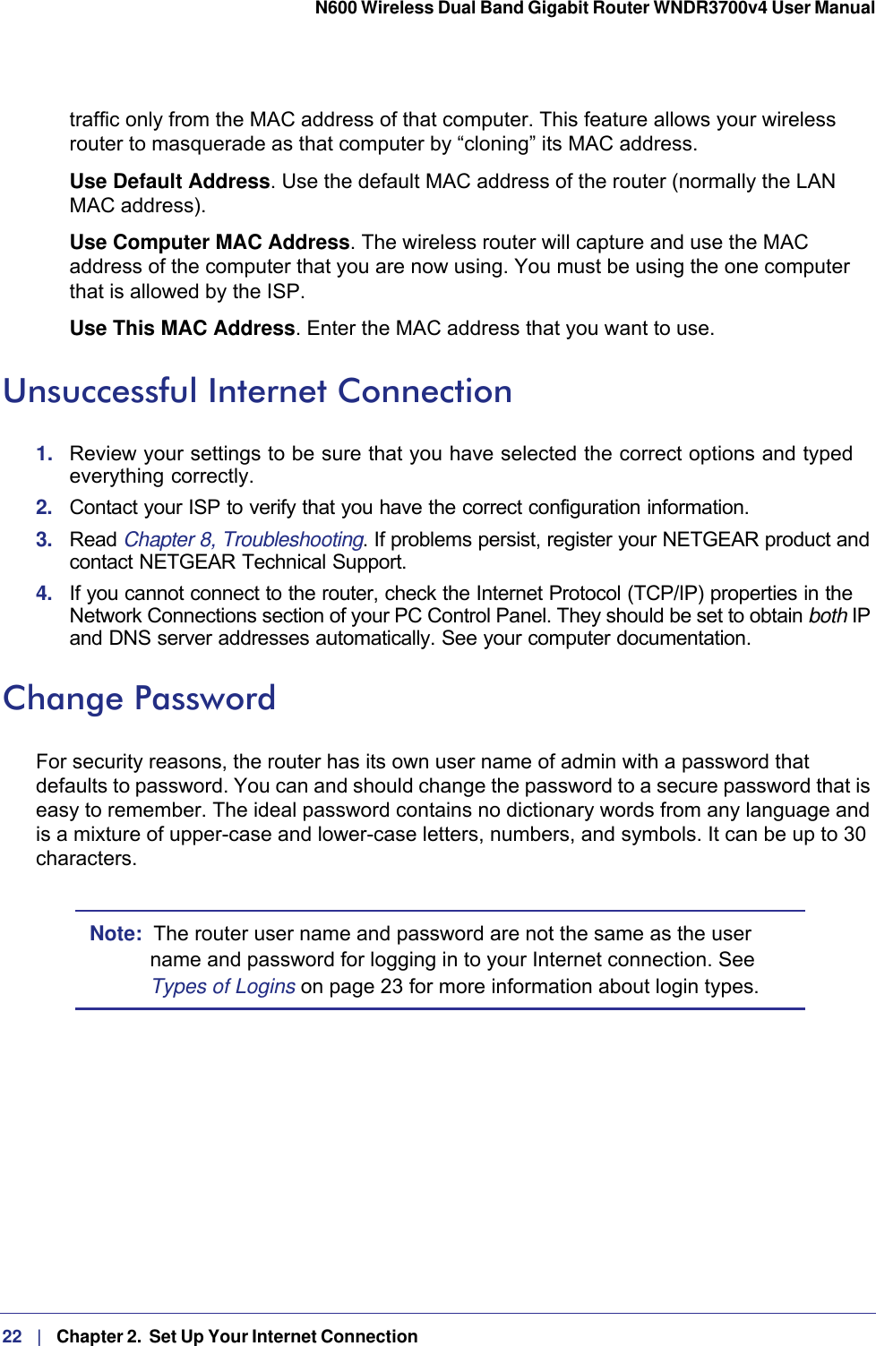 22   |   Chapter 2.  Set Up Your Internet Connection  N600 Wireless Dual Band Gigabit Router WNDR3700v4 User Manual traffic only from the MAC address of that computer. This feature allows your wireless router to masquerade as that computer by “cloning” its MAC address. Use Default Address. Use the default MAC address of the router (normally the LAN MAC address).Use Computer MAC Address. The wireless router will capture and use the MAC address of the computer that you are now using. You must be using the one computer that is allowed by the ISP.Use This MAC Address. Enter the MAC address that you want to use.Unsuccessful Internet Connection1.  Review your settings to be sure that you have selected the correct options and typed everything correctly. 2.  Contact your ISP to verify that you have the correct configuration information.3.  Read Chapter 8, Troubleshooting. If problems persist, register your NETGEAR product and contact NETGEAR Technical Support.4.  If you cannot connect to the router, check the Internet Protocol (TCP/IP) properties in the Network Connections section of your PC Control Panel. They should be set to obtain both IP and DNS server addresses automatically. See your computer documentation.Change PasswordFor security reasons, the router has its own user name of admin with a password that defaults to password. You can and should change the password to a secure password that is easy to remember. The ideal password contains no dictionary words from any language and is a mixture of upper-case and lower-case letters, numbers, and symbols. It can be up to 30 characters.Note:  The router user name and password are not the same as the user name and password for logging in to your Internet connection. See Types of Logins on page  23 for more information about login types.