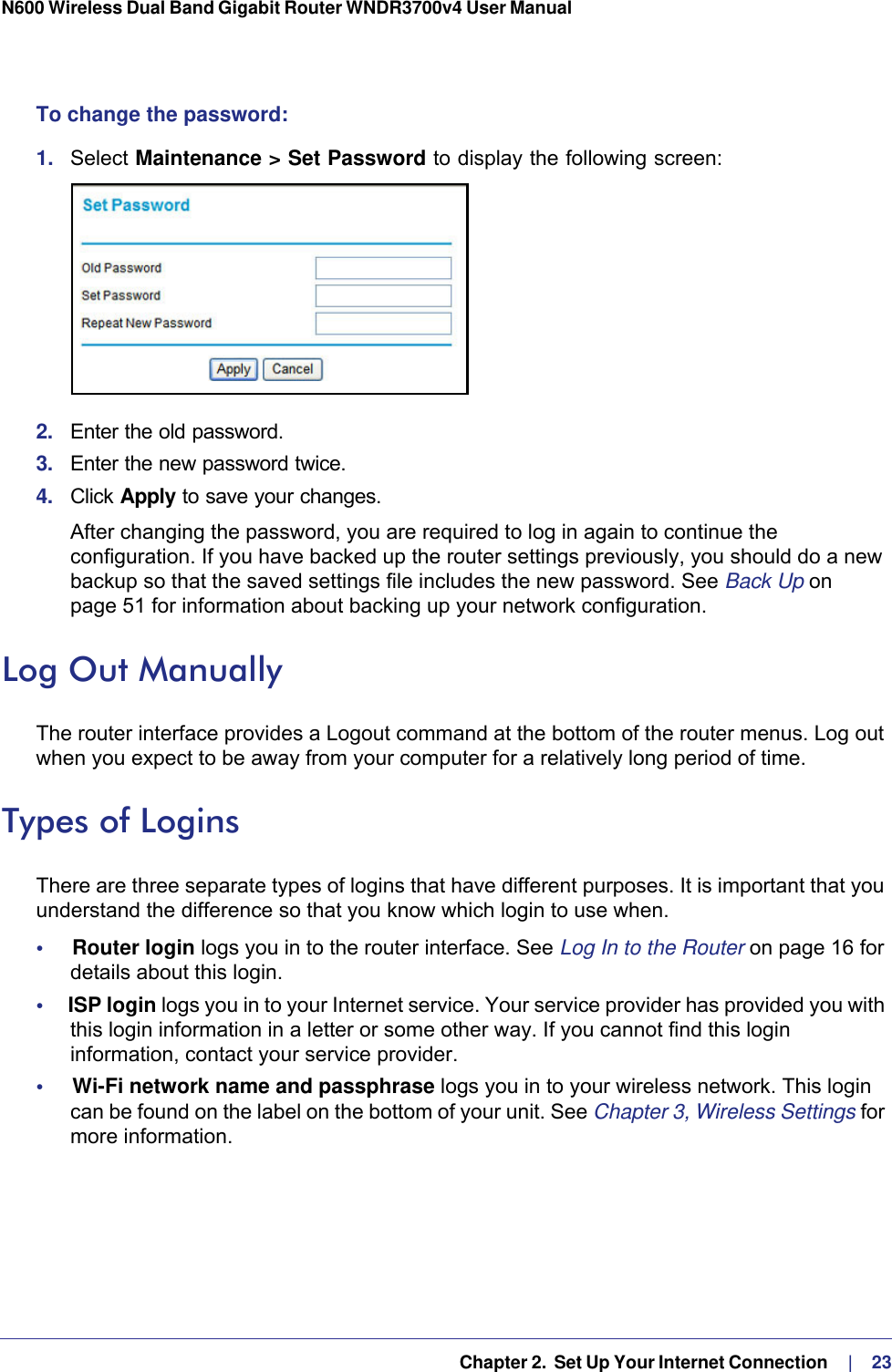   Chapter 2.  Set Up Your Internet Connection     |    23N600 Wireless Dual Band Gigabit Router WNDR3700v4 User Manual To change the password:1.  Select Maintenance &gt; Set Password to display the following screen:2.  Enter the old password.3.  Enter the new password twice.4.  Click Apply to save your changes. After changing the password, you are required to log in again to continue the configuration. If you have backed up the router settings previously, you should do a new backup so that the saved settings file includes the new password. See Back Up on page  51 for information about backing up your network configuration.Log Out ManuallyThe router interface provides a Logout command at the bottom of the router menus. Log out when you expect to be away from your computer for a relatively long period of time.Types of LoginsThere are three separate types of logins that have different purposes. It is important that you understand the difference so that you know which login to use when.•     Router login logs you in to the router interface. See Log In to the Router on page  16 for details about this login.•     ISP login logs you in to your Internet service. Your service provider has provided you with this login information in a letter or some other way. If you cannot find this login information, contact your service provider.•     Wi-Fi network name and passphrase logs you in to your wireless network. This login can be found on the label on the bottom of your unit. See Chapter 3, Wireless Settings for more information.