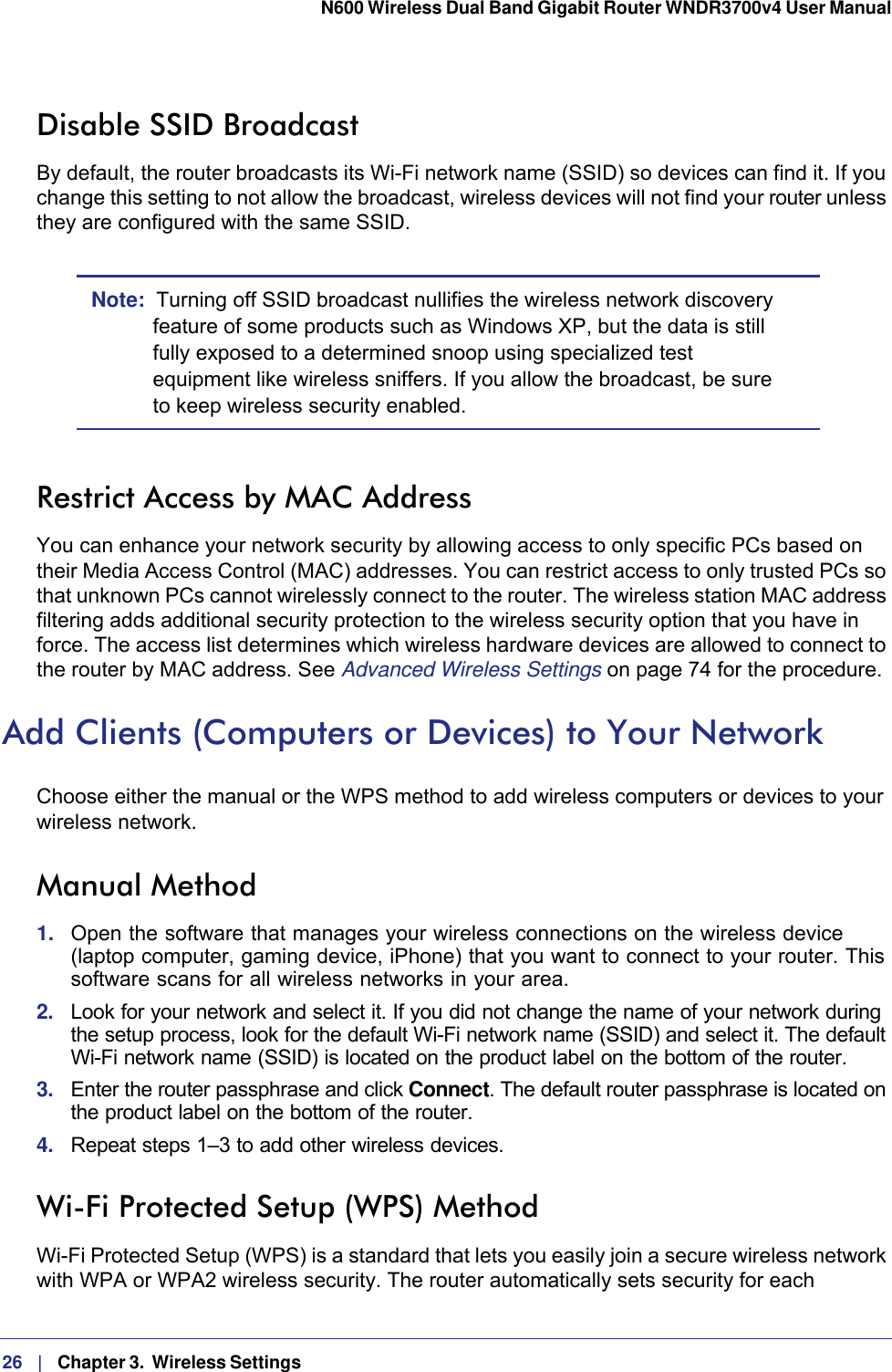 26   |   Chapter 3.  Wireless Settings  N600 Wireless Dual Band Gigabit Router WNDR3700v4 User Manual Disable SSID BroadcastBy default, the router broadcasts its Wi-Fi network name (SSID) so devices can find it. If you change this setting to not allow the broadcast, wireless devices will not find your router unless they are configured with the same SSID. Note:  Turning off SSID broadcast nullifies the wireless network discovery feature of some products such as Windows XP, but the data is still fully exposed to a determined snoop using specialized test equipment like wireless sniffers. If you allow the broadcast, be sure to keep wireless security enabled.Restrict Access by MAC AddressYou can enhance your network security by allowing access to only specific PCs based on their Media Access Control (MAC) addresses. You can restrict access to only trusted PCs so that unknown PCs cannot wirelessly connect to the router. The wireless station MAC address filtering adds additional security protection to the wireless security option that you have in force. The access list determines which wireless hardware devices are allowed to connect to the router by MAC address. See Advanced Wireless Settings on page  74 for the procedure.Add Clients (Computers or Devices) to Your NetworkChoose either the manual or the WPS method to add wireless computers or devices to your wireless network.Manual Method1.  Open the software that manages your wireless connections on the wireless device (laptop computer, gaming device, iPhone) that you want to connect to your router. This software scans for all wireless networks in your area.2.  Look for your network and select it. If you did not change the name of your network during the setup process, look for the default Wi-Fi network name (SSID) and select it. The default Wi-Fi network name (SSID) is located on the product label on the bottom of the router.3.  Enter the router passphrase and click Connect. The default router passphrase is located on the product label on the bottom of the router.4.  Repeat steps 1–3 to add other wireless devices.Wi-Fi Protected Setup (WPS) MethodWi-Fi Protected Setup (WPS) is a standard that lets you easily join a secure wireless network with WPA or WPA2 wireless security. The router automatically sets security for each 