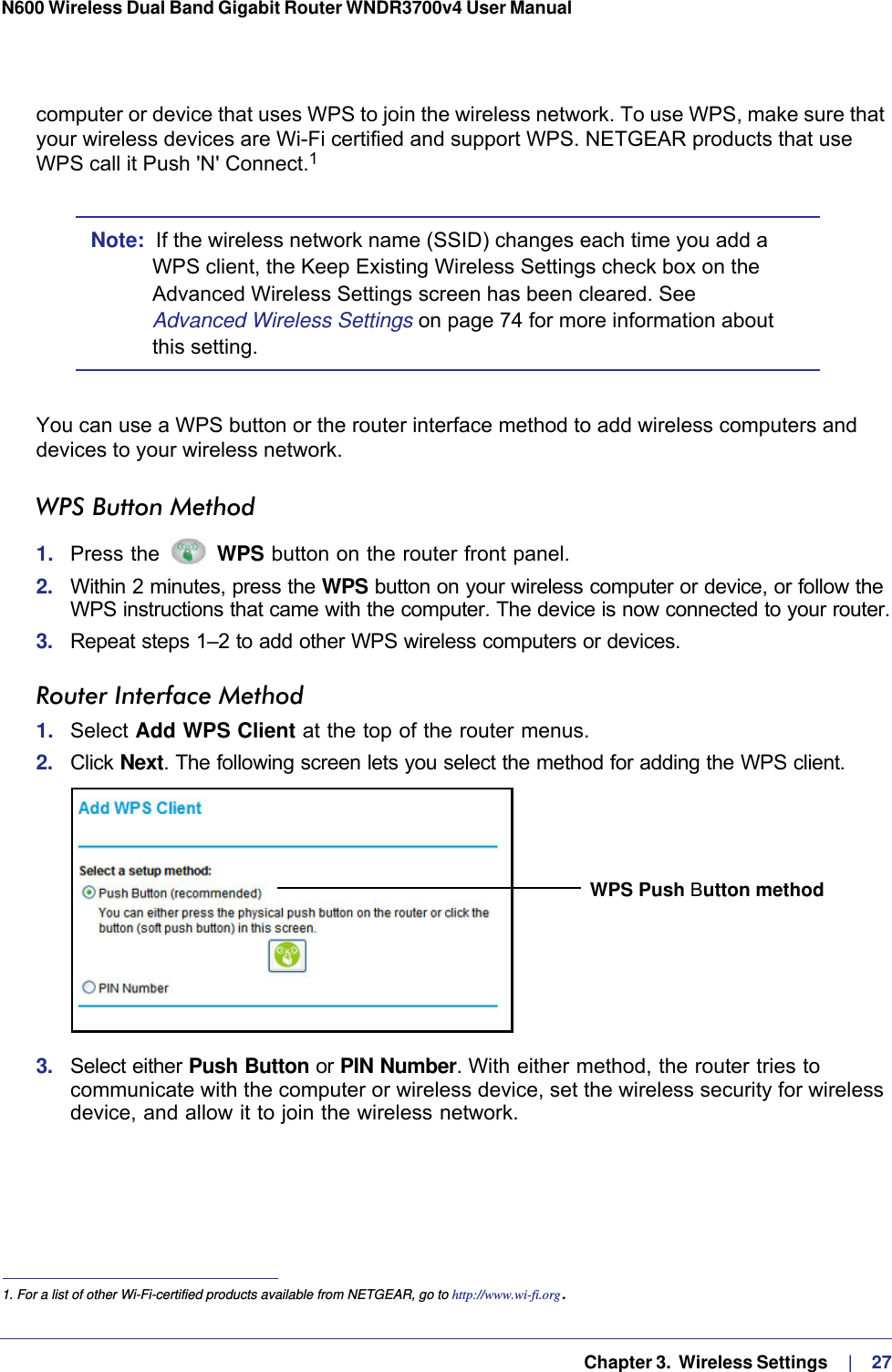   Chapter 3.  Wireless Settings     |    27N600 Wireless Dual Band Gigabit Router WNDR3700v4 User Manual computer or device that uses WPS to join the wireless network. To use WPS, make sure that your wireless devices are Wi-Fi certified and support WPS. NETGEAR products that use WPS call it Push &apos;N&apos; Connect.1 Note:  If the wireless network name (SSID) changes each time you add a WPS client, the Keep Existing Wireless Settings check box on the Advanced Wireless Settings screen has been cleared. See Advanced Wireless Settings on page  74 for more information about this setting.You can use a WPS button or the router interface method to add wireless computers and devices to your wireless network.WPS Button Method1.  Press the   WPS button on the router front panel.2.  Within 2 minutes, press the WPS button on your wireless computer or device, or follow the WPS instructions that came with the computer. The device is now connected to your router.3.  Repeat steps 1–2 to add other WPS wireless computers or devices.Router Interface Method1.  Select Add WPS Client at the top of the router menus. 2.  Click Next. The following screen lets you select the method for adding the WPS client.WPS Push Button method3.  Select either Push Button or PIN Number. With either method, the router tries to communicate with the computer or wireless device, set the wireless security for wireless device, and allow it to join the wireless network.1. For a list of other Wi-Fi-certified products available from NETGEAR, go to http://www.wi-fi.org.