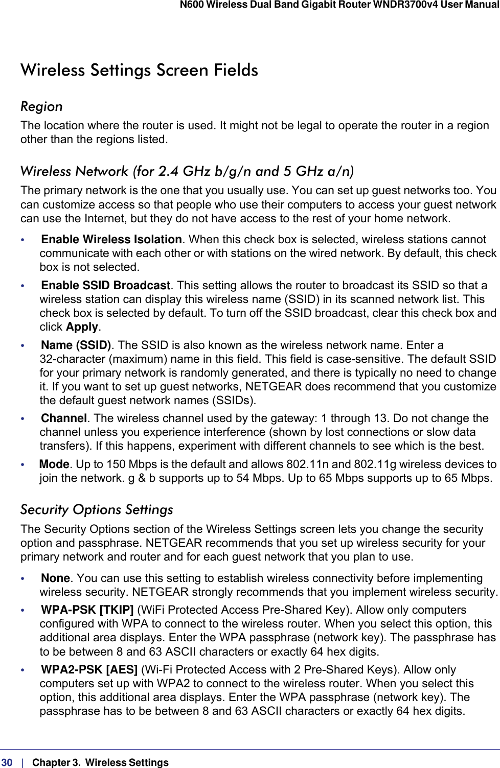 30   |   Chapter 3.  Wireless Settings  N600 Wireless Dual Band Gigabit Router WNDR3700v4 User Manual Wireless Settings Screen FieldsRegionThe location where the router is used. It might not be legal to operate the router in a region other than the regions listed.Wireless Network (for 2.4 GHz b/g/n and 5 GHz a/n)The primary network is the one that you usually use. You can set up guest networks too. You can customize access so that people who use their computers to access your guest network can use the Internet, but they do not have access to the rest of your home network. •     Enable Wireless Isolation. When this check box is selected, wireless stations cannot communicate with each other or with stations on the wired network. By default, this check box is not selected.•     Enable SSID Broadcast. This setting allows the router to broadcast its SSID so that a wireless station can display this wireless name (SSID) in its scanned network list. This check box is selected by default. To turn off the SSID broadcast, clear this check box and click Apply.•     Name (SSID). The SSID is also known as the wireless network name. Enter a 32-character (maximum) name in this field. This field is case-sensitive. The default SSID for your primary network is randomly generated, and there is typically no need to change it. If you want to set up guest networks, NETGEAR does recommend that you customize the default guest network names (SSIDs).•     Channel. The wireless channel used by the gateway: 1 through 13. Do not change the channel unless you experience interference (shown by lost connections or slow data transfers). If this happens, experiment with different channels to see which is the best.•     Mode. Up to 150 Mbps is the default and allows 802.11n and 802.11g wireless devices to join the network. g &amp; b supports up to 54 Mbps. Up to 65 Mbps supports up to 65 Mbps.Security Options SettingsThe Security Options section of the Wireless Settings screen lets you change the security option and passphrase. NETGEAR recommends that you set up wireless security for your primary network and router and for each guest network that you plan to use. •     None. You can use this setting to establish wireless connectivity before implementing wireless security. NETGEAR strongly recommends that you implement wireless security.•     WPA-PSK [TKIP] (WiFi Protected Access Pre-Shared Key). Allow only computers configured with WPA to connect to the wireless router. When you select this option, this additional area displays. Enter the WPA passphrase (network key). The passphrase has to be between 8 and 63 ASCII characters or exactly 64 hex digits.•     WPA2-PSK [AES] (Wi-Fi Protected Access with 2 Pre-Shared Keys). Allow only computers set up with WPA2 to connect to the wireless router. When you select this option, this additional area displays. Enter the WPA passphrase (network key). The passphrase has to be between 8 and 63 ASCII characters or exactly 64 hex digits.