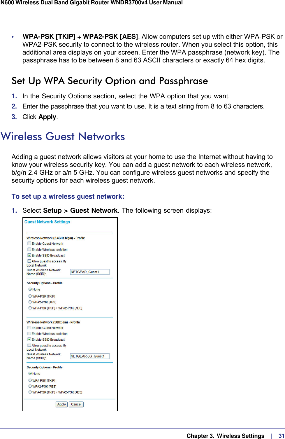   Chapter 3.  Wireless Settings     |    31N600 Wireless Dual Band Gigabit Router WNDR3700v4 User Manual •     WPA-PSK [TKIP] + WPA2-PSK [AES]. Allow computers set up with either WPA-PSK or WPA2-PSK security to connect to the wireless router. When you select this option, this additional area displays on your screen. Enter the WPA passphrase (network key). The passphrase has to be between 8 and 63 ASCII characters or exactly 64 hex digits.Set Up WPA Security Option and Passphrase1.  In the Security Options section, select the WPA option that you want.2.  Enter the passphrase that you want to use. It is a text string from 8 to 63 characters.3.  Click Apply.Wireless Guest NetworksAdding a guest network allows visitors at your home to use the Internet without having to know your wireless security key. You can add a guest network to each wireless network, b/g/n 2.4 GHz or a/n 5 GHz. You can configure wireless guest networks and specify the security options for each wireless guest network. To set up a wireless guest network:1.  Select Setup &gt; Guest Network. The following screen displays: