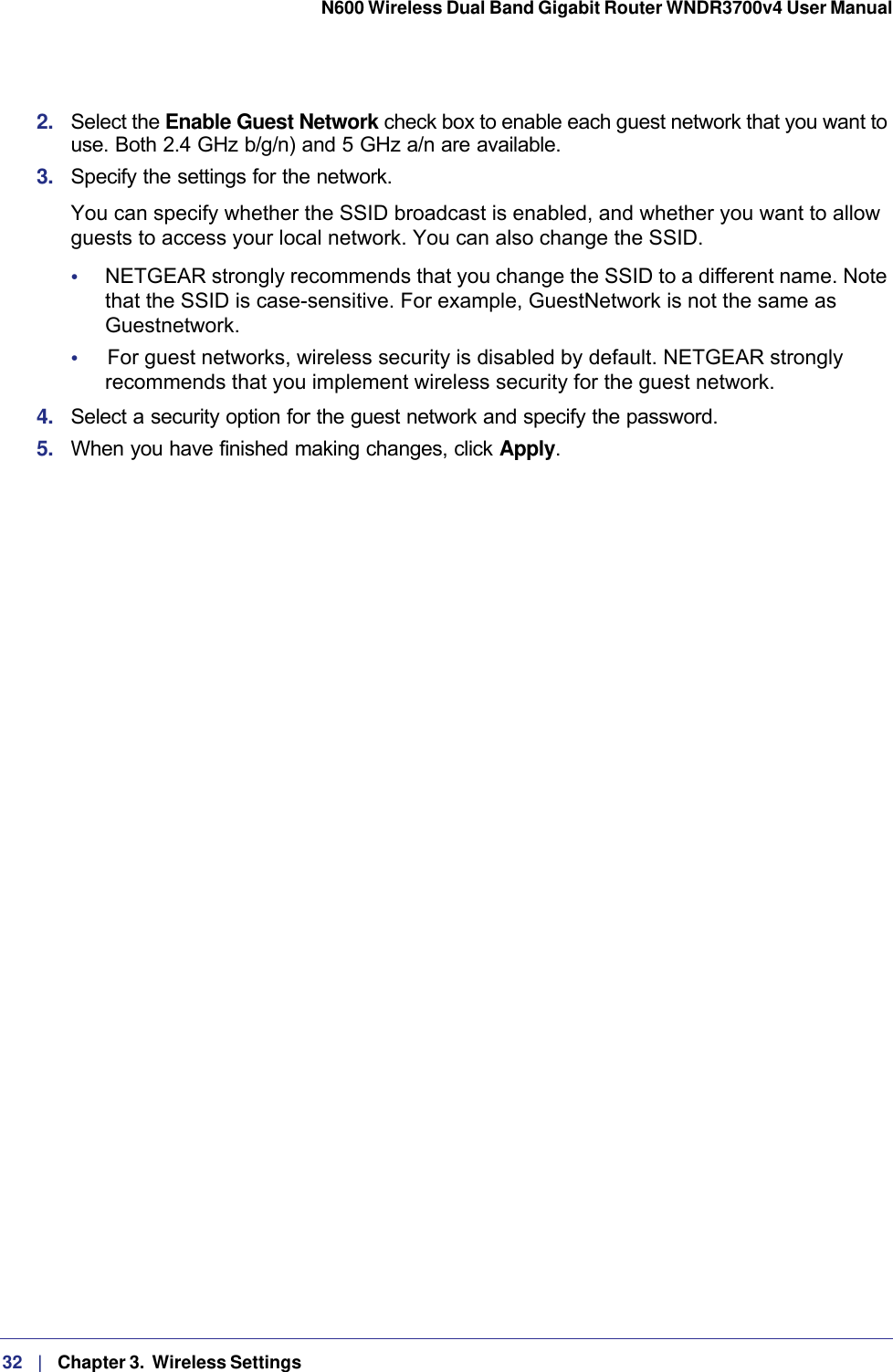 32   |   Chapter 3.  Wireless Settings  N600 Wireless Dual Band Gigabit Router WNDR3700v4 User Manual 2.  Select the Enable Guest Network check box to enable each guest network that you want to use. Both 2.4 GHz b/g/n) and 5 GHz a/n are available.3.  Specify the settings for the network.You can specify whether the SSID broadcast is enabled, and whether you want to allow guests to access your local network. You can also change the SSID.•     NETGEAR strongly recommends that you change the SSID to a different name. Note that the SSID is case-sensitive. For example, GuestNetwork is not the same as Guestnetwork.•     For guest networks, wireless security is disabled by default. NETGEAR strongly recommends that you implement wireless security for the guest network.4.  Select a security option for the guest network and specify the password. 5.  When you have finished making changes, click Apply. 