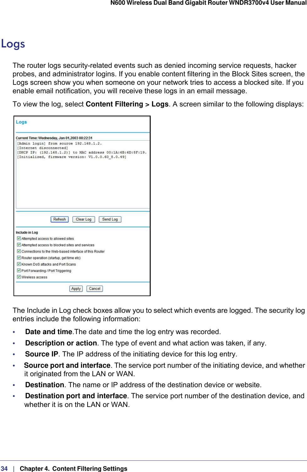 34   |   Chapter 4.  Content Filtering Settings  N600 Wireless Dual Band Gigabit Router WNDR3700v4 User Manual LogsThe router logs security-related events such as denied incoming service requests, hacker probes, and administrator logins. If you enable content filtering in the Block Sites screen, the Logs screen show you when someone on your network tries to access a blocked site. If you enable email notification, you will receive these logs in an email message. To view the log, select Content Filtering &gt; Logs. A screen similar to the following displays:The Include in Log check boxes allow you to select which events are logged. The security log entries include the following information:•     Date and time.The date and time the log entry was recorded.•     Description or action. The type of event and what action was taken, if any.•     Source IP. The IP address of the initiating device for this log entry.•     Source port and interface. The service port number of the initiating device, and whether it originated from the LAN or WAN.•     Destination. The name or IP address of the destination device or website.•     Destination port and interface. The service port number of the destination device, and whether it is on the LAN or WAN.