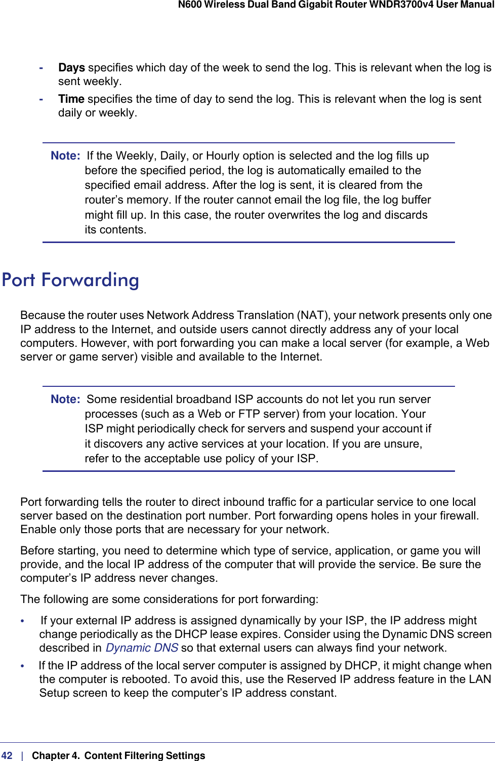 42   |   Chapter 4.  Content Filtering Settings  N600 Wireless Dual Band Gigabit Router WNDR3700v4 User Manual -Days specifies which day of the week to send the log. This is relevant when the log is sent weekly.-Time specifies the time of day to send the log. This is relevant when the log is sent daily or weekly.Note:  If the Weekly, Daily, or Hourly option is selected and the log fills up before the specified period, the log is automatically emailed to the specified email address. After the log is sent, it is cleared from the router’s memory. If the router cannot email the log file, the log buffer might fill up. In this case, the router overwrites the log and discards its contents.Port ForwardingBecause the router uses Network Address Translation (NAT), your network presents only one IP address to the Internet, and outside users cannot directly address any of your local computers. However, with port forwarding you can make a local server (for example, a Web server or game server) visible and available to the Internet. Note:  Some residential broadband ISP accounts do not let you run server processes (such as a Web or FTP server) from your location. Your ISP might periodically check for servers and suspend your account if it discovers any active services at your location. If you are unsure, refer to the acceptable use policy of your ISP.Port forwarding tells the router to direct inbound traffic for a particular service to one local server based on the destination port number. Port forwarding opens holes in your firewall. Enable only those ports that are necessary for your network. Before starting, you need to determine which type of service, application, or game you will provide, and the local IP address of the computer that will provide the service. Be sure the computer’s IP address never changes.The following are some considerations for port forwarding:•     If your external IP address is assigned dynamically by your ISP, the IP address might change periodically as the DHCP lease expires. Consider using the Dynamic DNS screen described in Dynamic DNS so that external users can always find your network.•     If the IP address of the local server computer is assigned by DHCP, it might change when the computer is rebooted. To avoid this, use the Reserved IP address feature in the LAN Setup screen to keep the computer’s IP address constant.