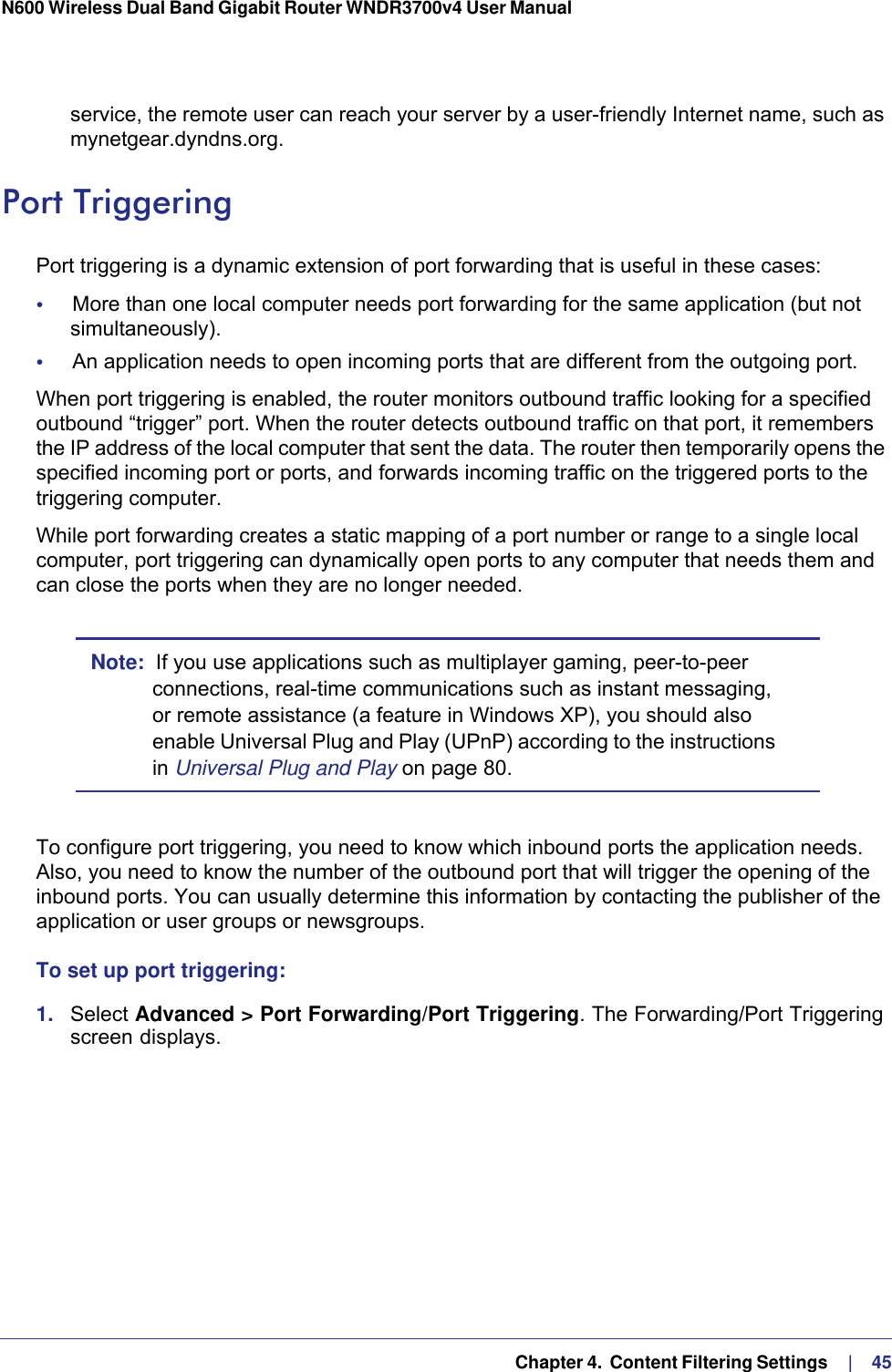   Chapter 4.  Content Filtering Settings     |    45N600 Wireless Dual Band Gigabit Router WNDR3700v4 User Manual service, the remote user can reach your server by a user-friendly Internet name, such as mynetgear.dyndns.org.Port TriggeringPort triggering is a dynamic extension of port forwarding that is useful in these cases:•     More than one local computer needs port forwarding for the same application (but not simultaneously).•     An application needs to open incoming ports that are different from the outgoing port.When port triggering is enabled, the router monitors outbound traffic looking for a specified outbound “trigger” port. When the router detects outbound traffic on that port, it remembers the IP address of the local computer that sent the data. The router then temporarily opens the specified incoming port or ports, and forwards incoming traffic on the triggered ports to the triggering computer. While port forwarding creates a static mapping of a port number or range to a single local computer, port triggering can dynamically open ports to any computer that needs them and can close the ports when they are no longer needed.Note:  If you use applications such as multiplayer gaming, peer-to-peer connections, real-time communications such as instant messaging, or remote assistance (a feature in Windows XP), you should also enable Universal Plug and Play (UPnP) according to the instructions in Universal Plug and Play on page  80.To configure port triggering, you need to know which inbound ports the application needs. Also, you need to know the number of the outbound port that will trigger the opening of the inbound ports. You can usually determine this information by contacting the publisher of the application or user groups or newsgroups.To set up port triggering: 1.  Select Advanced &gt; Port Forwarding/Port Triggering. The Forwarding/Port Triggering screen displays.