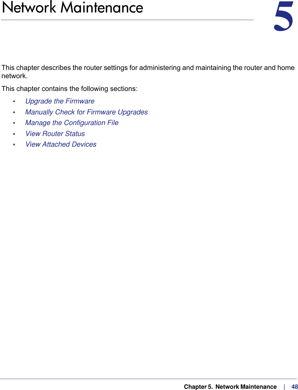   Chapter 5.  Network Maintenance     |    4855.   Network MaintenanceThis chapter describes the router settings for administering and maintaining the router and home network.This chapter contains the following sections:•     Upgrade the Firmware •     Manually Check for Firmware Upgrades •     Manage the Configuration File •     View Router Status •     View Attached Devices 