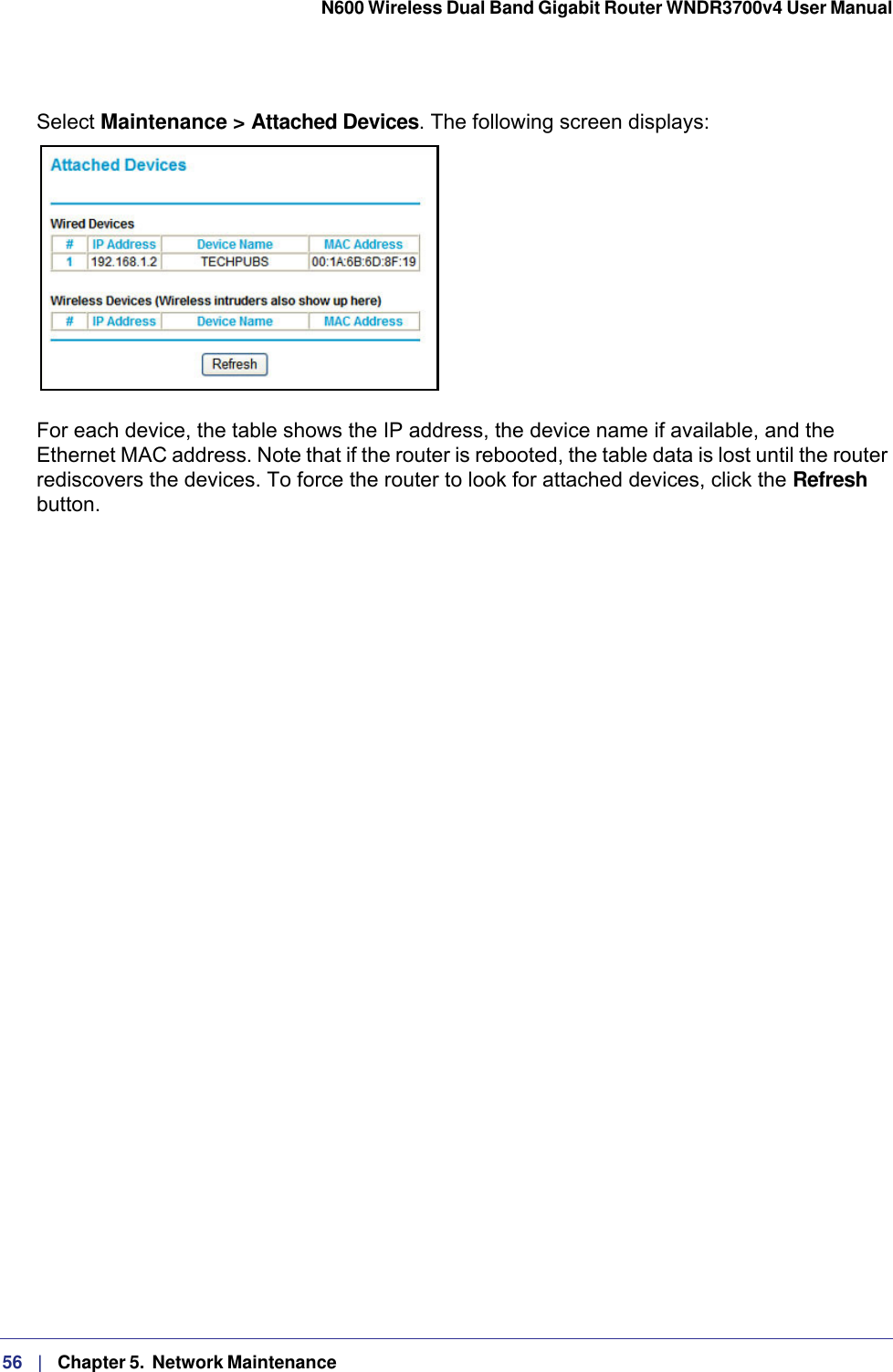 56   |   Chapter 5.  Network Maintenance  N600 Wireless Dual Band Gigabit Router WNDR3700v4 User Manual Select Maintenance &gt; Attached Devices. The following screen displays:For each device, the table shows the IP address, the device name if available, and the Ethernet MAC address. Note that if the router is rebooted, the table data is lost until the router rediscovers the devices. To force the router to look for attached devices, click the Refresh button.