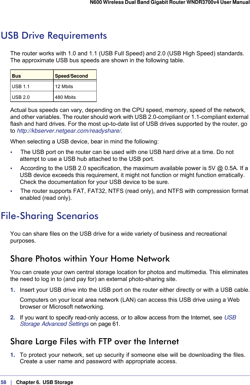 58   |   Chapter 6.  USB Storage  N600 Wireless Dual Band Gigabit Router WNDR3700v4 User Manual USB Drive RequirementsThe router works with 1.0 and 1.1 (USB Full Speed) and 2.0 (USB High Speed) standards. The approximate USB bus speeds are shown in the following table.Bus Speed/SecondUSB 1.1 12 MbitsUSB 2.0 480 MbitsActual bus speeds can vary, depending on the CPU speed, memory, speed of the network, and other variables. The router should work with USB 2.0-compliant or 1.1-compliant external flash and hard drives. For the most up-to-date list of USB drives supported by the router, go to http://kbserver.netgear.com/readyshare/.When selecting a USB device, bear in mind the following: •     The USB port on the router can be used with one USB hard drive at a time. Do not attempt to use a USB hub attached to the USB port.•     According to the USB 2.0 specification, the maximum available power is 5V @ 0.5A. If a USB device exceeds this requirement, it might not function or might function erratically. Check the documentation for your USB device to be sure.•     The router supports FAT, FAT32, NTFS (read only), and NTFS with compression format enabled (read only). File-Sharing ScenariosYou can share files on the USB drive for a wide variety of business and recreational purposes. Share Photos within Your Home NetworkYou can create your own central storage location for photos and multimedia. This eliminates the need to log in to (and pay for) an external photo-sharing site. 1.  Insert your USB drive into the USB port on the router either directly or with a USB cable.Computers on your local area network (LAN) can access this USB drive using a Web browser or Microsoft networking.2.  If you want to specify read-only access, or to allow access from the Internet, see USB Storage Advanced Settings on page 61.Share Large Files with FTP over the Internet1.  To protect your network, set up security if someone else will be downloading the files. Create a user name and password with appropriate access.