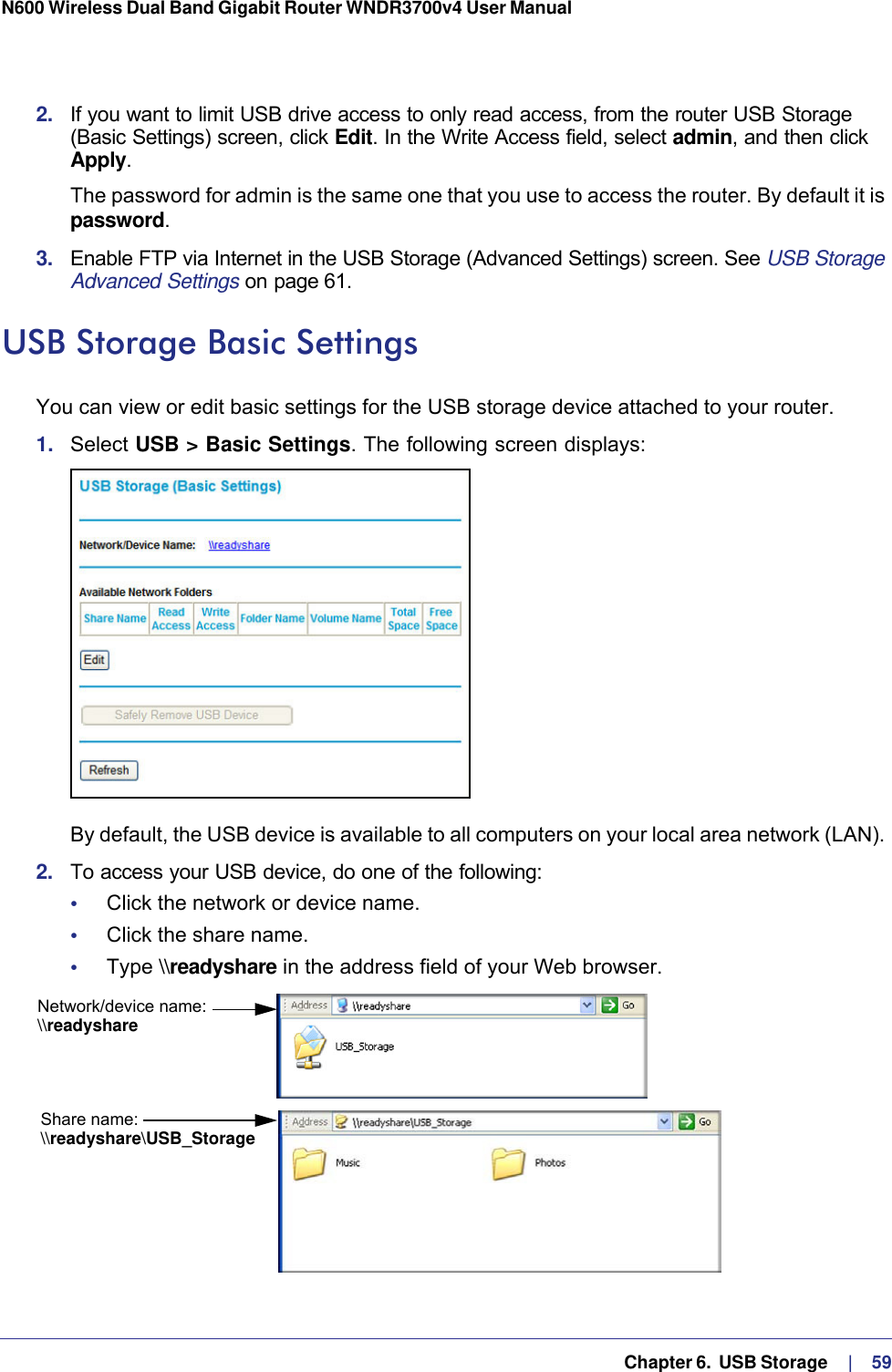   Chapter 6.  USB Storage     |    59N600 Wireless Dual Band Gigabit Router WNDR3700v4 User Manual 2.  If you want to limit USB drive access to only read access, from the router USB Storage (Basic Settings) screen, click Edit. In the Write Access field, select admin, and then click Apply.The password for admin is the same one that you use to access the router. By default it is password.3.  Enable FTP via Internet in the USB Storage (Advanced Settings) screen. See USB Storage Advanced Settings on page 61.USB Storage Basic SettingsYou can view or edit basic settings for the USB storage device attached to your router. 1.  Select USB &gt; Basic Settings. The following screen displays:By default, the USB device is available to all computers on your local area network (LAN). 2.  To access your USB device, do one of the following:•     Click the network or device name.•     Click the share name.•     Type \\readyshare in the address field of your Web browser.Network/device name:Share name:\\readyshare\\readyshare\USB_Storage