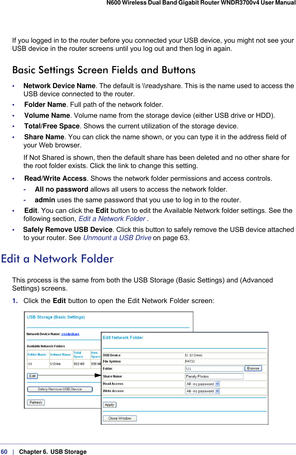 60   |   Chapter 6.  USB Storage  N600 Wireless Dual Band Gigabit Router WNDR3700v4 User Manual If you logged in to the router before you connected your USB device, you might not see your USB device in the router screens until you log out and then log in again.Basic Settings Screen Fields and Buttons•     Network Device Name. The default is \\readyshare. This is the name used to access the USB device connected to the router.•     Folder Name. Full path of the network folder. •     Volume Name. Volume name from the storage device (either USB drive or HDD). •     Total/Free Space. Shows the current utilization of the storage device. •     Share Name. You can click the name shown, or you can type it in the address field of your Web browser.If Not Shared is shown, then the default share has been deleted and no other share for the root folder exists. Click the link to change this setting.•     Read/Write Access. Shows the network folder permissions and access controls.-All no password allows all users to access the network folder. -admin uses the same password that you use to log in to the router. •     Edit. You can click the Edit button to edit the Available Network folder settings. See the following section, Edit a Network Folder .•     Safely Remove USB Device. Click this button to safely remove the USB device attached to your router. See Unmount a USB Drive on page  63.Edit a Network FolderThis process is the same from both the USB Storage (Basic Settings) and (Advanced Settings) screens. 1.  Click the Edit button to open the Edit Network Folder screen: