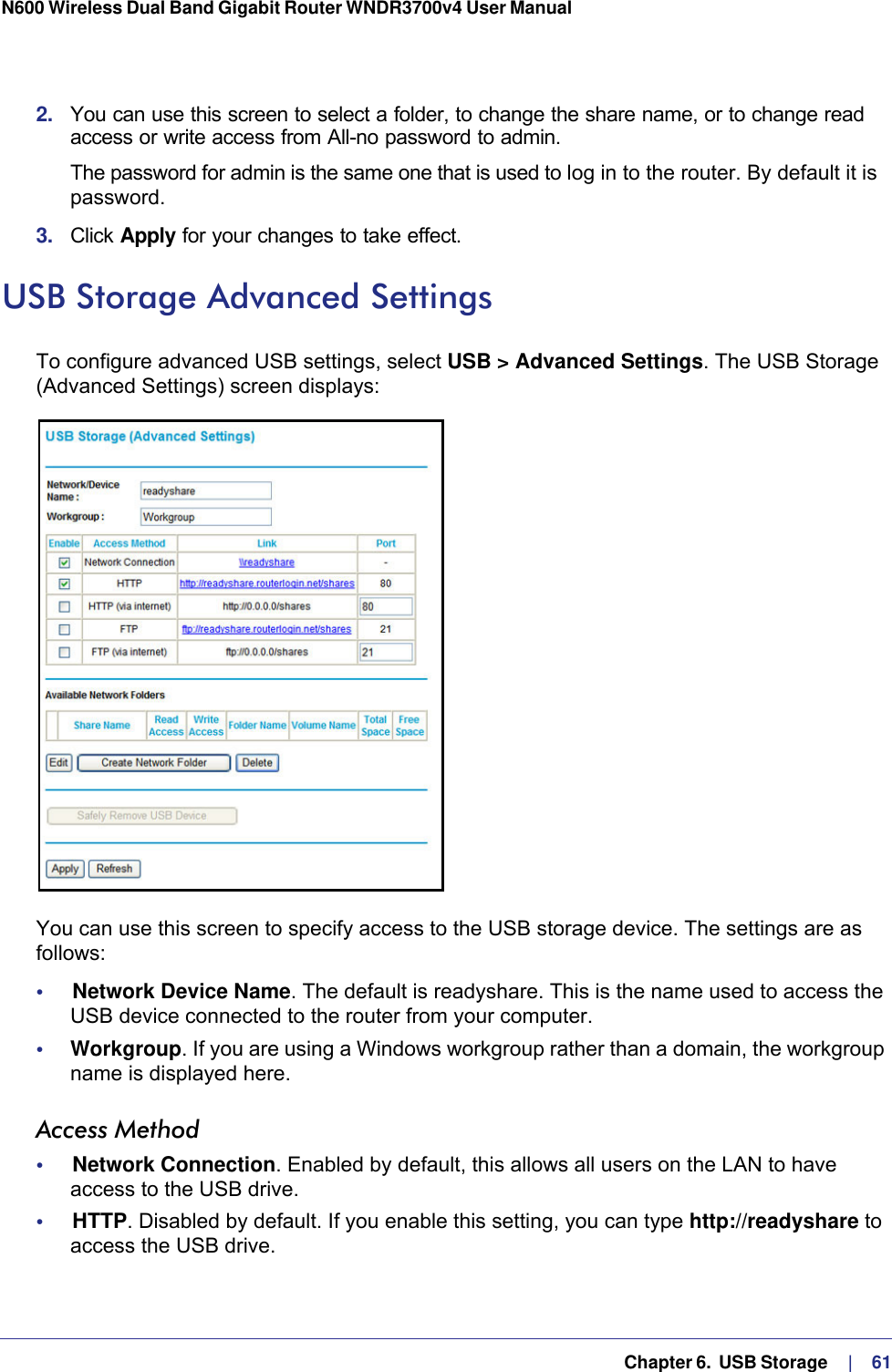   Chapter 6.  USB Storage     |    61N600 Wireless Dual Band Gigabit Router WNDR3700v4 User Manual 2.  You can use this screen to select a folder, to change the share name, or to change read access or write access from All-no password to admin. The password for admin is the same one that is used to log in to the router. By default it is password.3.  Click Apply for your changes to take effect.USB Storage Advanced SettingsTo configure advanced USB settings, select USB &gt; Advanced Settings. The USB Storage (Advanced Settings) screen displays:You can use this screen to specify access to the USB storage device. The settings are as follows:•     Network Device Name. The default is readyshare. This is the name used to access the USB device connected to the router from your computer.•     Workgroup. If you are using a Windows workgroup rather than a domain, the workgroup name is displayed here.Access Method•     Network Connection. Enabled by default, this allows all users on the LAN to have access to the USB drive.•     HTTP. Disabled by default. If you enable this setting, you can type http://readyshare to access the USB drive.