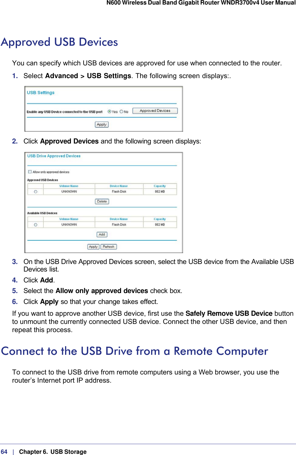 64   |   Chapter 6.  USB Storage  N600 Wireless Dual Band Gigabit Router WNDR3700v4 User Manual Approved USB DevicesYou can specify which USB devices are approved for use when connected to the router.1.  Select Advanced &gt; USB Settings. The following screen displays:. 2.  Click Approved Devices and the following screen displays: 3.  On the USB Drive Approved Devices screen, select the USB device from the Available USB Devices list.4.  Click Add.5.  Select the Allow only approved devices check box.6.  Click Apply so that your change takes effect.If you want to approve another USB device, first use the Safely Remove USB Device button to unmount the currently connected USB device. Connect the other USB device, and then repeat this process.Connect to the USB Drive from a Remote ComputerTo connect to the USB drive from remote computers using a Web browser, you use the router’s Internet port IP address.