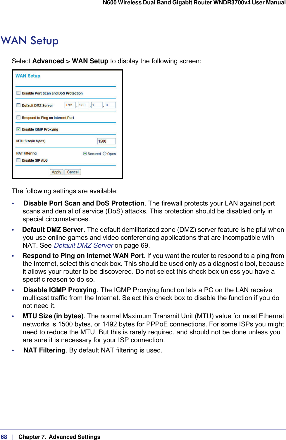 68   |   Chapter 7.  Advanced Settings  N600 Wireless Dual Band Gigabit Router WNDR3700v4 User Manual WAN SetupSelect Advanced &gt; WAN Setup to display the following screen:The following settings are available:•     Disable Port Scan and DoS Protection. The firewall protects your LAN against port scans and denial of service (DoS) attacks. This protection should be disabled only in special circumstances.•     Default DMZ Server. The default demilitarized zone (DMZ) server feature is helpful when you use online games and video conferencing applications that are incompatible with NAT. See Default DMZ Server on page  69.•     Respond to Ping on Internet WAN Port. If you want the router to respond to a ping from the Internet, select this check box. This should be used only as a diagnostic tool, because it allows your router to be discovered. Do not select this check box unless you have a specific reason to do so.•     Disable IGMP Proxying. The IGMP Proxying function lets a PC on the LAN receive multicast traffic from the Internet. Select this check box to disable the function if you do not need it.•     MTU Size (in bytes). The normal Maximum Transmit Unit (MTU) value for most Ethernet networks is 1500 bytes, or 1492 bytes for PPPoE connections. For some ISPs you might need to reduce the MTU. But this is rarely required, and should not be done unless you are sure it is necessary for your ISP connection.•     NAT Filtering. By default NAT filtering is used. 