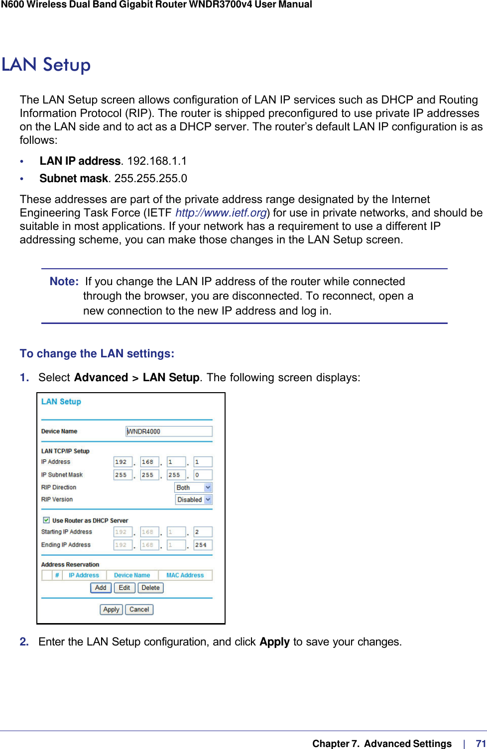   Chapter 7.  Advanced Settings     |    71N600 Wireless Dual Band Gigabit Router WNDR3700v4 User Manual LAN SetupThe LAN Setup screen allows configuration of LAN IP services such as DHCP and Routing Information Protocol (RIP). The router is shipped preconfigured to use private IP addresses on the LAN side and to act as a DHCP server. The router’s default LAN IP configuration is as follows:•     LAN IP address. 192.168.1.1•     Subnet mask. 255.255.255.0These addresses are part of the private address range designated by the Internet Engineering Task Force (IETF http://www.ietf.org) for use in private networks, and should be suitable in most applications. If your network has a requirement to use a different IP addressing scheme, you can make those changes in the LAN Setup screen.Note:  If you change the LAN IP address of the router while connected through the browser, you are disconnected. To reconnect, open a new connection to the new IP address and log in.To change the LAN settings:1.  Select Advanced &gt; LAN Setup. The following screen displays:2.  Enter the LAN Setup configuration, and click Apply to save your changes.