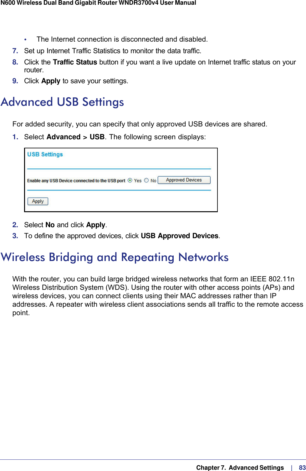   Chapter 7.  Advanced Settings     |    83N600 Wireless Dual Band Gigabit Router WNDR3700v4 User Manual •     The Internet connection is disconnected and disabled.7.  Set up Internet Traffic Statistics to monitor the data traffic.8.  Click the Traffic Status button if you want a live update on Internet traffic status on your router.9.  Click Apply to save your settings.Advanced USB SettingsFor added security, you can specify that only approved USB devices are shared. 1.  Select Advanced &gt; USB. The following screen displays:2.  Select No and click Apply. 3.  To define the approved devices, click USB Approved Devices. Wireless Bridging and Repeating NetworksWith the router, you can build large bridged wireless networks that form an IEEE  802.11n Wireless Distribution System (WDS). Using the router with other access points (APs) and wireless devices, you can connect clients using their MAC addresses rather than IP addresses. A repeater with wireless client associations sends all traffic to the remote access point. 