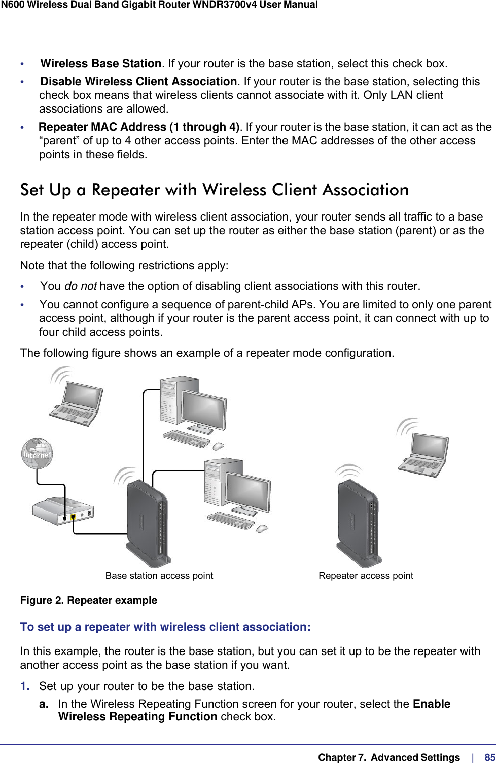   Chapter 7.  Advanced Settings     |    85N600 Wireless Dual Band Gigabit Router WNDR3700v4 User Manual •     Wireless Base Station. If your router is the base station, select this check box.•     Disable Wireless Client Association. If your router is the base station, selecting this check box means that wireless clients cannot associate with it. Only LAN client associations are allowed.•     Repeater MAC Address (1 through 4). If your router is the base station, it can act as the “parent” of up to 4 other access points. Enter the MAC addresses of the other access points in these fields.Set Up a Repeater with Wireless Client AssociationIn the repeater mode with wireless client association, your router sends all traffic to a base station access point. You can set up the router as either the base station (parent) or as the repeater (child) access point. Note that the following restrictions apply:•     You do not have the option of disabling client associations with this router. •     You cannot configure a sequence of parent-child APs. You are limited to only one parent access point, although if your router is the parent access point, it can connect with up to four child access points. The following figure shows an example of a repeater mode configuration.Repeater access pointBase station access point Figure 2. Repeater exampleTo set up a repeater with wireless client association:In this example, the router is the base station, but you can set it up to be the repeater with another access point as the base station if you want.1.  Set up your router to be the base station.a. In the Wireless Repeating Function screen for your router, select the Enable Wireless Repeating Function check box.