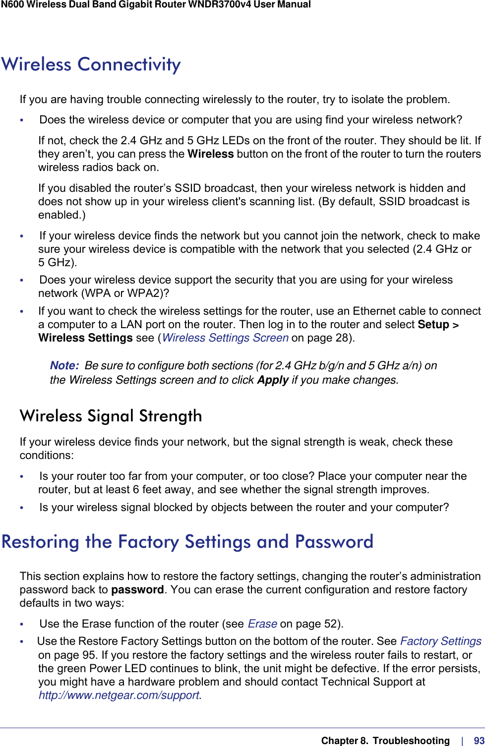   Chapter 8.  Troubleshooting     |    93N600 Wireless Dual Band Gigabit Router WNDR3700v4 User Manual Wireless ConnectivityIf you are having trouble connecting wirelessly to the router, try to isolate the problem. •     Does the wireless device or computer that you are using find your wireless network?If not, check the 2.4 GHz and 5 GHz LEDs on the front of the router. They should be lit. If they aren’t, you can press the Wireless button on the front of the router to turn the routers wireless radios back on.If you disabled the router’s SSID broadcast, then your wireless network is hidden and does not show up in your wireless client&apos;s scanning list. (By default, SSID broadcast is enabled.)•     If your wireless device finds the network but you cannot join the network, check to make sure your wireless device is compatible with the network that you selected (2.4 GHz or 5  GHz). •     Does your wireless device support the security that you are using for your wireless network (WPA or WPA2)?•     If you want to check the wireless settings for the router, use an Ethernet cable to connect a computer to a LAN port on the router. Then log in to the router and select Setup &gt; Wireless Settings see (Wireless Settings Screen on page  28). Note:  Be sure to configure both sections (for 2.4 GHz b/g/n and 5 GHz a/n) on the Wireless Settings screen and to click Apply if you make changes.Wireless Signal StrengthIf your wireless device finds your network, but the signal strength is weak, check these conditions:•     Is your router too far from your computer, or too close? Place your computer near the router, but at least 6 feet away, and see whether the signal strength improves.•     Is your wireless signal blocked by objects between the router and your computer?Restoring the Factory Settings and PasswordThis section explains how to restore the factory settings, changing the router’s administration password back to password. You can erase the current configuration and restore factory defaults in two ways:•     Use the Erase function of the router (see Erase on page  52).•     Use the Restore Factory Settings button on the bottom of the router. See Factory Settings on page  95. If you restore the factory settings and the wireless router fails to restart, or the green Power LED continues to blink, the unit might be defective. If the error persists, you might have a hardware problem and should contact Technical Support at http://www.netgear.com/support.