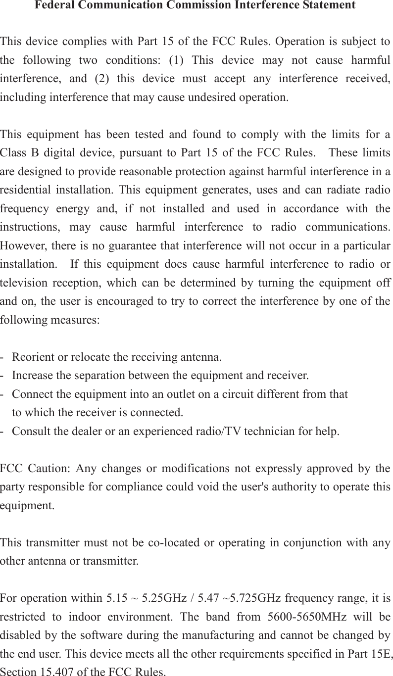 Federal Communication Commission Interference Statement  This device complies with Part 15 of the FCC Rules. Operation is subject to the  following  two  conditions:  (1)  This  device  may  not  cause  harmful interference,  and  (2)  this  device  must  accept  any  interference  received, including interference that may cause undesired operation.  This  equipment  has  been  tested  and  found  to  comply  with  the  limits  for  a Class  B digital  device,  pursuant  to  Part  15  of the  FCC  Rules.    These  limits are designed to provide reasonable protection against harmful interference in a residential  installation.  This  equipment  generates,  uses  and  can  radiate  radio frequency  energy  and,  if  not  installed  and  used  in  accordance  with  the instructions,  may  cause  harmful  interference  to  radio  communications.   However, there is no guarantee that interference will not occur in a particular installation.    If  this  equipment  does  cause  harmful  interference  to  radio  or television  reception,  which  can  be  determined  by  turning  the  equipment  off and on, the user is encouraged to try to correct the interference by one of the following measures:  -  Reorient or relocate the receiving antenna. -  Increase the separation between the equipment and receiver. -  Connect the equipment into an outlet on a circuit different from that to which the receiver is connected. -  Consult the dealer or an experienced radio/TV technician for help.  FCC  Caution:  Any  changes  or  modifications  not  expressly  approved  by  the party responsible for compliance could void the user&apos;s authority to operate this equipment.  This transmitter must not be co-located or operating in conjunction with any other antenna or transmitter.  For operation within 5.15 ~ 5.25GHz / 5.47 ~5.725GHz frequency range, it is restricted  to  indoor  environment.  The  band  from  5600-5650MHz  will  be disabled by the software during the manufacturing and cannot be changed by the end user. This device meets all the other requirements specified in Part 15E, Section 15.407 of the FCC Rules. 