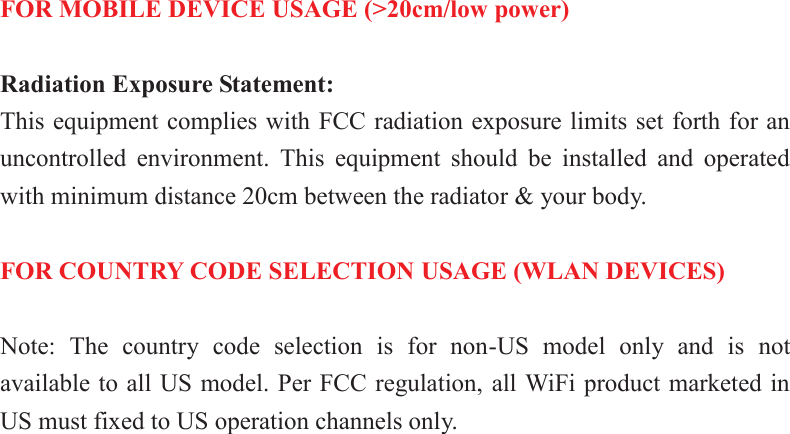   FOR MOBILE DEVICE USAGE (&gt;20cm/low power)  Radiation Exposure Statement: This equipment complies with FCC radiation exposure limits set forth for an uncontrolled  environment.  This  equipment  should  be  installed  and  operated with minimum distance 20cm between the radiator &amp; your body.  FOR COUNTRY CODE SELECTION USAGE (WLAN DEVICES)  Note:  The  country  code  selection  is  for  non-US  model  only  and  is  not available to all US model. Per FCC regulation, all WiFi product marketed in US must fixed to US operation channels only.  