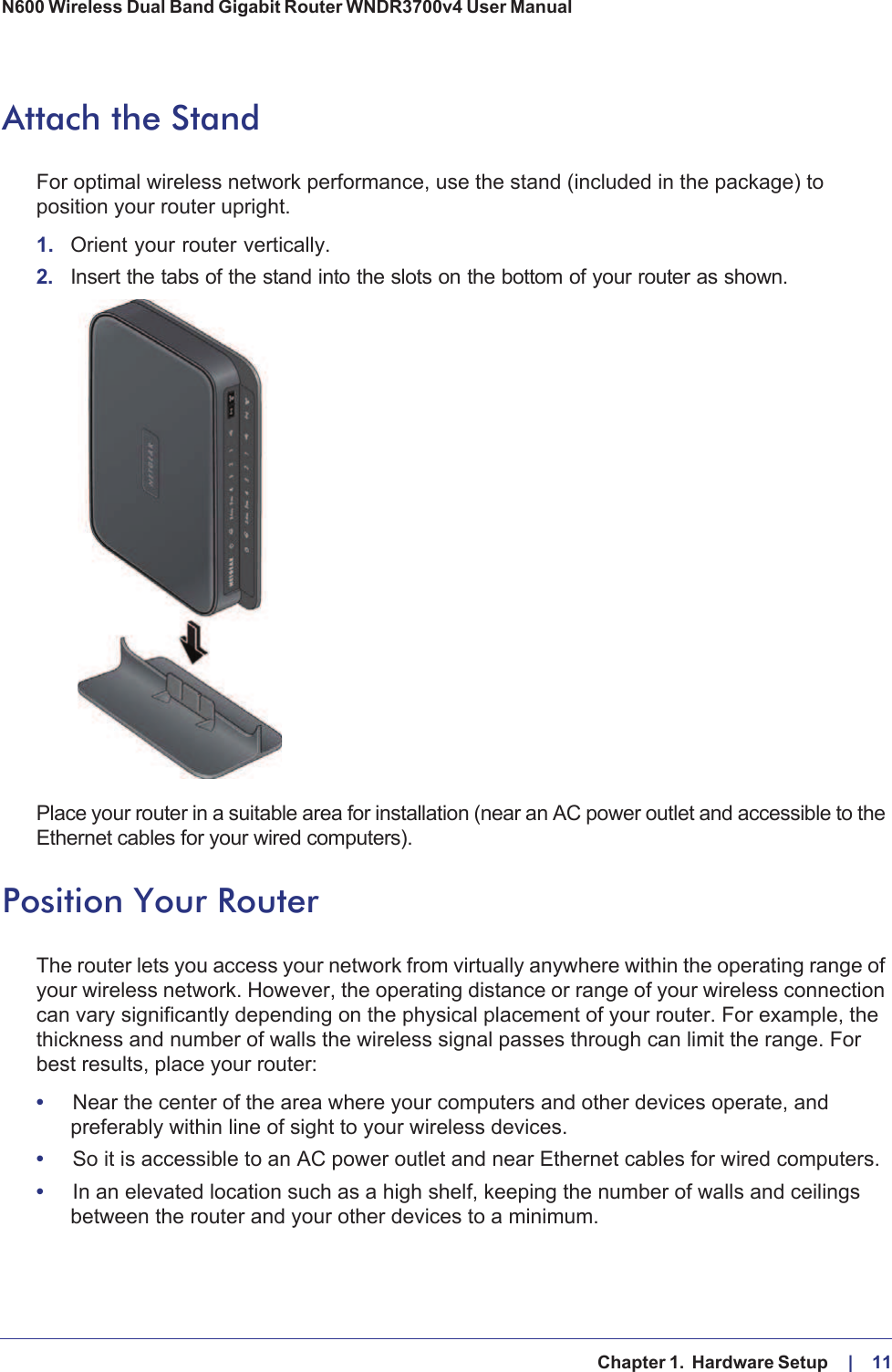   Chapter 1.  Hardware Setup     |    11N600 Wireless Dual Band Gigabit Router WNDR3700v4 User Manual Attach the StandFor optimal wireless network performance, use the stand (included in the package) to position your router upright. 1. Orient your router vertically.2. Insert the tabs of the stand into the slots on the bottom of your router as shown. Place your router in a suitable area for installation (near an AC power outlet and accessible to the Ethernet cables for your wired computers). Position Your RouterThe router lets you access your network from virtually anywhere within the operating range of your wireless network. However, the operating distance or range of your wireless connection can vary significantly depending on the physical placement of your router. For example, the thickness and number of walls the wireless signal passes through can limit the range. For best results, place your router: •Near the center of the area where your computers and other devices operate, and preferably within line of sight to your wireless devices.•So it is accessible to an AC power outlet and near Ethernet cables for wired computers.•In an elevated location such as a high shelf, keeping the number of walls and ceilings between the router and your other devices to a minimum.
