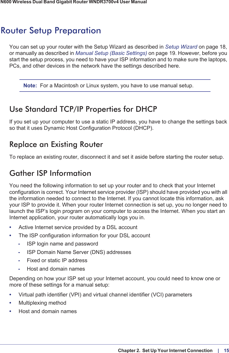   Chapter 2.  Set Up Your Internet Connection     |    15N600 Wireless Dual Band Gigabit Router WNDR3700v4 User Manual Router Setup PreparationYou can set up your router with the Setup Wizard as described in Setup Wizard on page  18, or manually as described in Manual Setup (Basic Settings) on page  19. However, before you start the setup process, you need to have your ISP information and to make sure the laptops, PCs, and other devices in the network have the settings described here.Note: For a Macintosh or Linux system, you have to use manual setup.Use Standard TCP/IP Properties for DHCPIf you set up your computer to use a static IP address, you have to change the settings back so that it uses Dynamic Host Configuration Protocol (DHCP). Replace an Existing RouterTo replace an existing router, disconnect it and set it aside before starting the router setup. Gather ISP InformationYou need the following information to set up your router and to check that your Internet configuration is correct. Your Internet service provider (ISP) should have provided you with all the information needed to connect to the Internet. If you cannot locate this information, ask your ISP to provide it. When your router Internet connection is set up, you no longer need to launch the ISP’s login program on your computer to access the Internet. When you start an Internet application, your router automatically logs you in.•Active Internet service provided by a DSL account•The ISP configuration information for your DSL account-ISP login name and password-ISP Domain Name Server (DNS) addresses-Fixed or static IP address-Host and domain namesDepending on how your ISP set up your Internet account, you could need to know one or more of these settings for a manual setup:•Virtual path identifier (VPI) and virtual channel identifier (VCI) parameters•Multiplexing method•Host and domain names