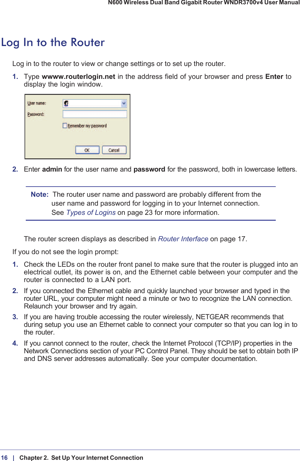 16 |    Chapter 2.  Set Up Your Internet Connection N600 Wireless Dual Band Gigabit Router WNDR3700v4 User Manual Log In to the RouterLog in to the router to view or change settings or to set up the router.1. Type wwww.routerlogin.net in the address field of your browser and press Enter to display the login window. 2. Enter admin for the user name and password for the password, both in lowercase letters. Note: The router user name and password are probably different from the user name and password for logging in to your Internet connection. See Types of Logins on page  23 for more information.The router screen displays as described in Router Interface on page  17. If you do not see the login prompt:1. Check the LEDs on the router front panel to make sure that the router is plugged into an electrical outlet, its power is on, and the Ethernet cable between your computer and the router is connected to a LAN port.2. If you connected the Ethernet cable and quickly launched your browser and typed in the router URL, your computer might need a minute or two to recognize the LAN connection. Relaunch your browser and try again. 3. If you are having trouble accessing the router wirelessly, NETGEAR recommends that during setup you use an Ethernet cable to connect your computer so that you can log in to the router. 4. If you cannot connect to the router, check the Internet Protocol (TCP/IP) properties in the Network Connections section of your PC Control Panel. They should be set to obtain both IP and DNS server addresses automatically. See your computer documentation.