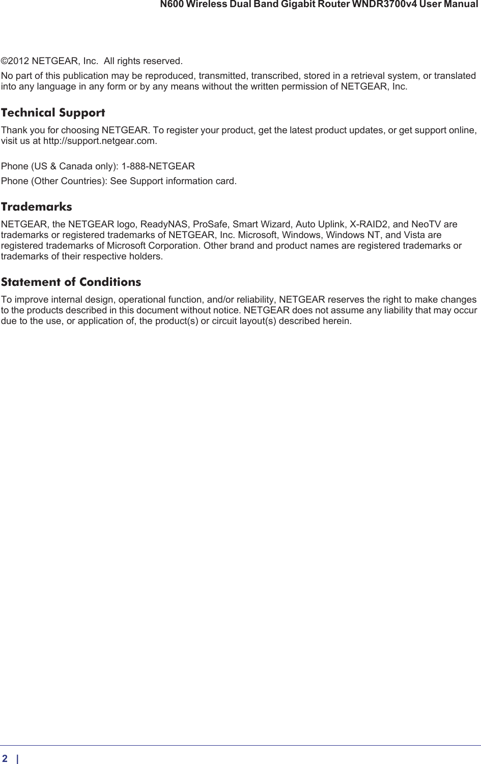 2    |    N600 Wireless Dual Band Gigabit Router WNDR3700v4 User Manual ©2012 NETGEAR, Inc.   All rights reserved.No part of this publication may be reproduced, transmitted, transcribed, stored in a retrieval system, or translated into any language in any form or by any means without the written permission of NETGEAR, Inc.Technical SupportThank you for choosing NETGEAR. To register your product, get the latest product updates, or get support online, visit us at http://support.netgear.com.  Phone (US &amp; Canada only): 1-888-NETGEARPhone (Other Countries): See Support information card.TrademarksNETGEAR, the NETGEAR logo, ReadyNAS, ProSafe, Smart Wizard, Auto Uplink, X-RAID2, and NeoTV are trademarks or registered trademarks of NETGEAR, Inc. Microsoft, Windows, Windows NT, and Vista are registered trademarks of Microsoft Corporation. Other brand and product names are registered trademarks or trademarks of their respective holders. Statement of ConditionsTo improve internal design, operational function, and/or reliability, NETGEAR reserves the right to make changes to the products described in this document without notice. NETGEAR does not assume any liability that may occur due to the use, or application of, the product(s) or circuit layout(s) described herein.