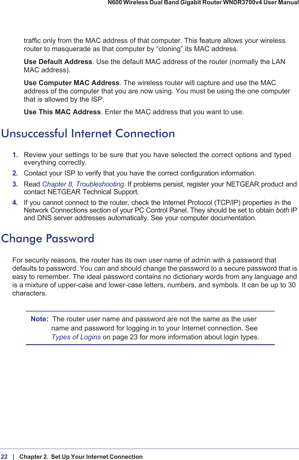 22 |    Chapter 2.  Set Up Your Internet Connection N600 Wireless Dual Band Gigabit Router WNDR3700v4 User Manual traffic only from the MAC address of that computer. This feature allows your wireless router to masquerade as that computer by “cloning” its MAC address. Use Default Address. Use the default MAC address of the router (normally the LAN MAC address).Use Computer MAC Address. The wireless router will capture and use the MAC address of the computer that you are now using. You must be using the one computer that is allowed by the ISP.Use This MAC Address. Enter the MAC address that you want to use.Unsuccessful Internet Connection1. Review your settings to be sure that you have selected the correct options and typed everything correctly. 2. Contact your ISP to verify that you have the correct configuration information.3. Read Chapter 8, Troubleshooting. If problems persist, register your NETGEAR product and contact NETGEAR Technical Support.4. If you cannot connect to the router, check the Internet Protocol (TCP/IP) properties in the Network Connections section of your PC Control Panel. They should be set to obtain both IP and DNS server addresses automatically. See your computer documentation.Change PasswordFor security reasons, the router has its own user name of admin with a password that defaults to password. You can and should change the password to a secure password that is easy to remember. The ideal password contains no dictionary words from any language and is a mixture of upper-case and lower-case letters, numbers, and symbols. It can be up to 30 characters.Note: The router user name and password are not the same as the user name and password for logging in to your Internet connection. See Types of Logins on page  23 for more information about login types.