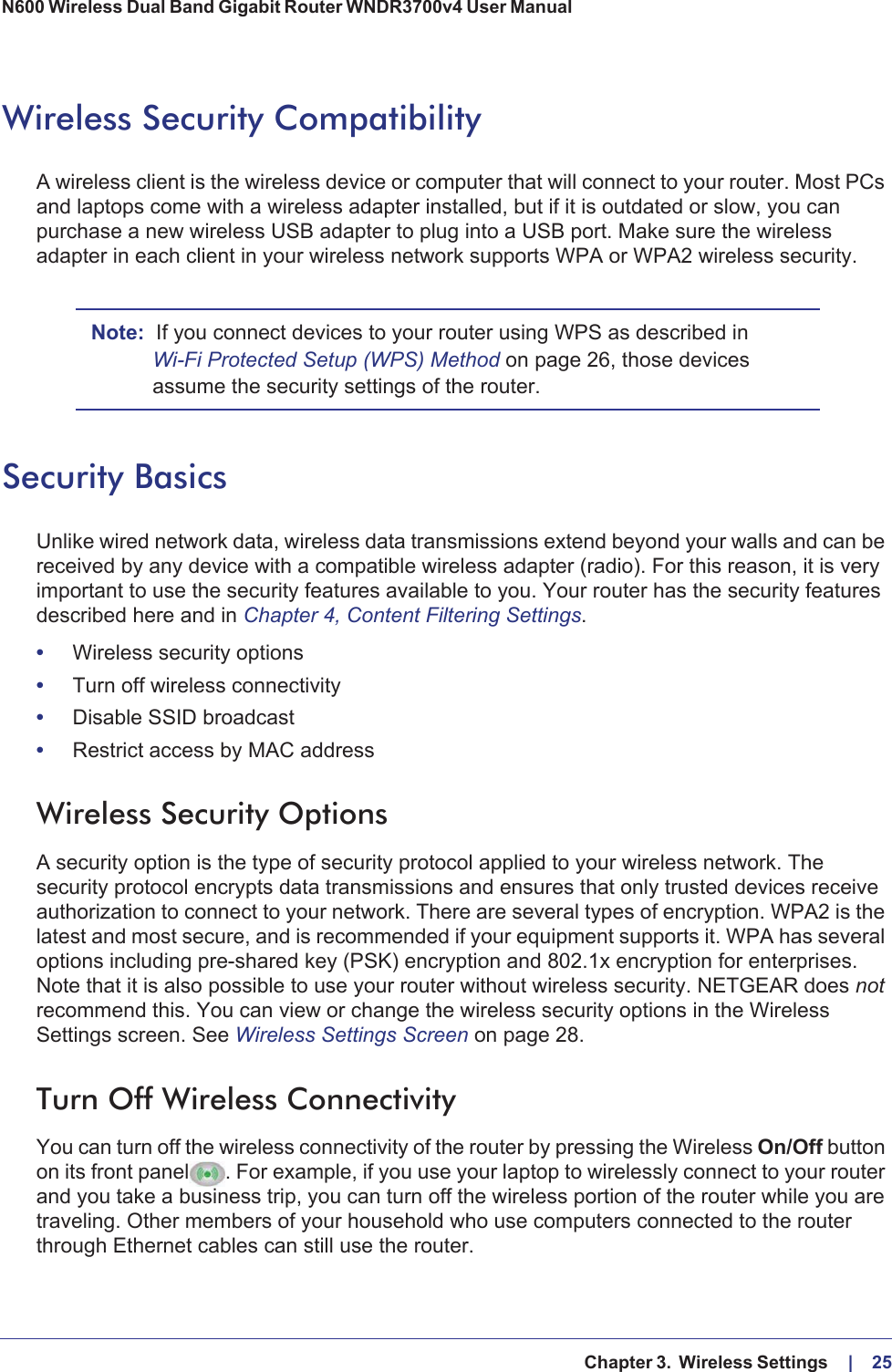   Chapter 3.  Wireless Settings     |    25N600 Wireless Dual Band Gigabit Router WNDR3700v4 User Manual Wireless Security CompatibilityA wireless client is the wireless device or computer that will connect to your router. Most PCs and laptops come with a wireless adapter installed, but if it is outdated or slow, you can purchase a new wireless USB adapter to plug into a USB port. Make sure the wireless adapter in each client in your wireless network supports WPA or WPA2 wireless security. Note: If you connect devices to your router using WPS as described in Wi-Fi Protected Setup (WPS) Method on page  26, those devices assume the security settings of the router.Security BasicsUnlike wired network data, wireless data transmissions extend beyond your walls and can be received by any device with a compatible wireless adapter (radio). For this reason, it is very important to use the security features available to you. Your router has the security features described here and in Chapter 4, Content Filtering Settings.•Wireless security options•Turn off wireless connectivity•Disable SSID broadcast•Restrict access by MAC addressWireless Security OptionsA security option is the type of security protocol applied to your wireless network. The security protocol encrypts data transmissions and ensures that only trusted devices receive authorization to connect to your network. There are several types of encryption. WPA2 is the latest and most secure, and is recommended if your equipment supports it. WPA has several options including pre-shared key (PSK) encryption and 802.1x encryption for enterprises. Note that it is also possible to use your router without wireless security. NETGEAR does not recommend this. You can view or change the wireless security options in the Wireless Settings screen. See Wireless Settings Screen on page  28.Turn Off Wireless ConnectivityYou can turn off the wireless connectivity of the router by pressing the Wireless On/Off button on its front panel. For example, if you use your laptop to wirelessly connect to your router and you take a business trip, you can turn off the wireless portion of the router while you are traveling. Other members of your household who use computers connected to the router through Ethernet cables can still use the router.