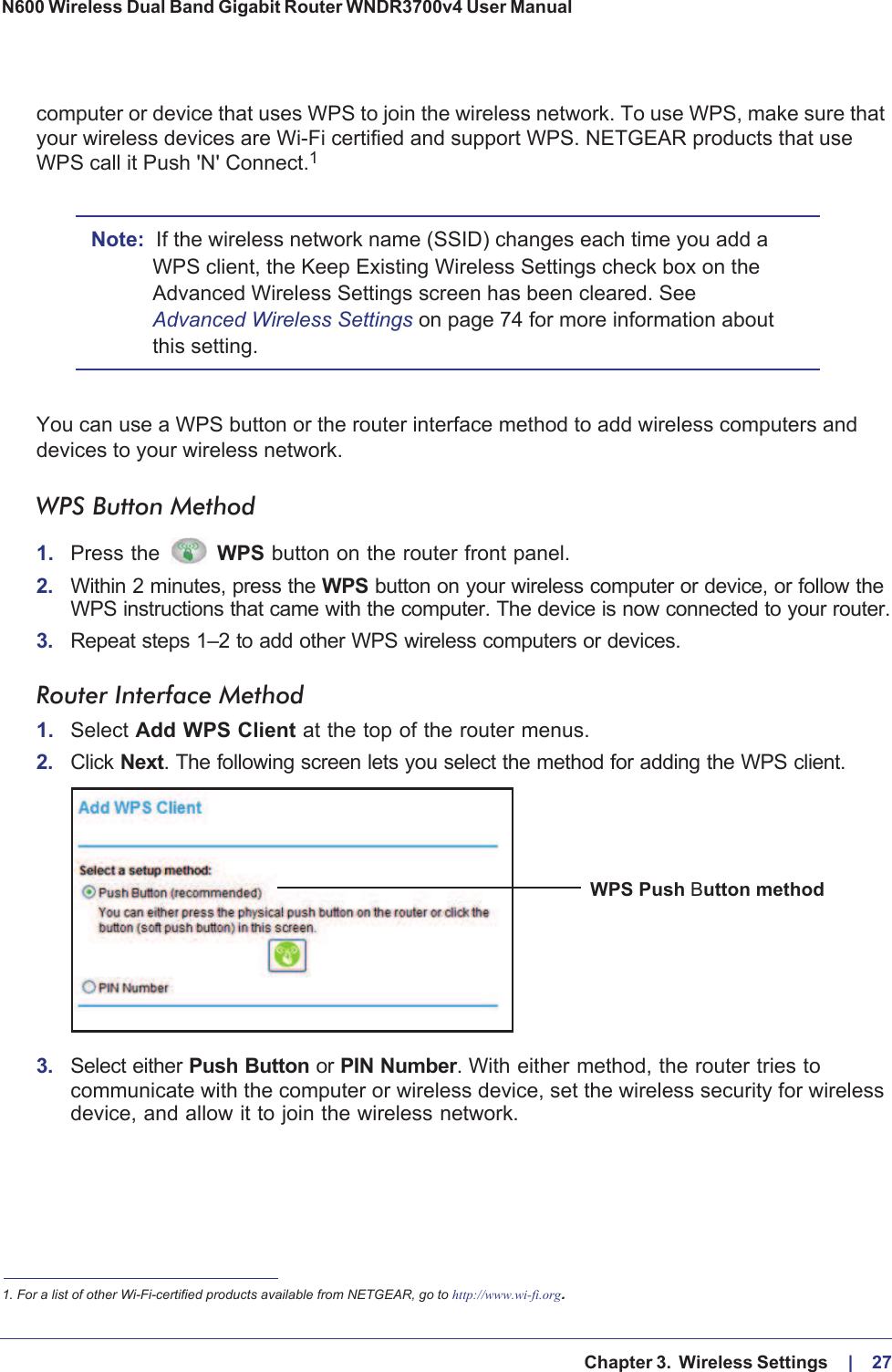   Chapter 3.  Wireless Settings     |    27N600 Wireless Dual Band Gigabit Router WNDR3700v4 User Manual computer or device that uses WPS to join the wireless network. To use WPS, make sure that your wireless devices are Wi-Fi certified and support WPS. NETGEAR products that use WPS call it Push &apos;N&apos; Connect.1 Note: If the wireless network name (SSID) changes each time you add a WPS client, the Keep Existing Wireless Settings check box on the Advanced Wireless Settings screen has been cleared. See Advanced Wireless Settings on page  74 for more information about this setting.You can use a WPS button or the router interface method to add wireless computers and devices to your wireless network.WPS Button Method1. Press the  WPS button on the router front panel.2. Within 2 minutes, press the WPS button on your wireless computer or device, or follow the WPS instructions that came with the computer. The device is now connected to your router.3. Repeat steps 1–2 to add other WPS wireless computers or devices.Router Interface Method1. Select Add WPS Client at the top of the router menus.2. Click Next. The following screen lets you select the method for adding the WPS client.WPS Push Button method3. Select either Push Button or PIN Number. With either method, the router tries to communicate with the computer or wireless device, set the wireless security for wireless device, and allow it to join the wireless network.1. For a list of other Wi-Fi-certified products available from NETGEAR, go to http://www.wi-fi.org.