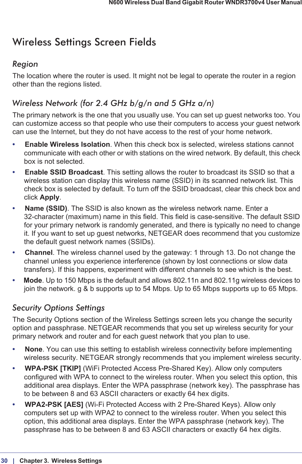 30 |    Chapter 3.  Wireless Settings N600 Wireless Dual Band Gigabit Router WNDR3700v4 User Manual Wireless Settings Screen FieldsRegionThe location where the router is used. It might not be legal to operate the router in a region other than the regions listed.Wireless Network (for 2.4 GHz b/g/n and 5 GHz a/n)The primary network is the one that you usually use. You can set up guest networks too. You can customize access so that people who use their computers to access your guest network can use the Internet, but they do not have access to the rest of your home network. •Enable Wireless Isolation. When this check box is selected, wireless stations cannot communicate with each other or with stations on the wired network. By default, this check box is not selected.•Enable SSID Broadcast. This setting allows the router to broadcast its SSID so that a wireless station can display this wireless name (SSID) in its scanned network list. This check box is selected by default. To turn off the SSID broadcast, clear this check box and click Apply.•Name (SSID). The SSID is also known as the wireless network name. Enter a 32-character (maximum) name in this field. This field is case-sensitive. The default SSID for your primary network is randomly generated, and there is typically no need to change it. If you want to set up guest networks, NETGEAR does recommend that you customize the default guest network names (SSIDs).•Channel. The wireless channel used by the gateway: 1 through 13. Do not change the channel unless you experience interference (shown by lost connections or slow data transfers). If this happens, experiment with different channels to see which is the best.•Mode. Up to 150 Mbps is the default and allows 802.11n and 802.11g wireless devices to join the network. g &amp; b supports up to 54 Mbps. Up to 65 Mbps supports up to 65 Mbps.Security Options SettingsThe Security Options section of the Wireless Settings screen lets you change the security option and passphrase. NETGEAR recommends that you set up wireless security for your primary network and router and for each guest network that you plan to use. •None. You can use this setting to establish wireless connectivity before implementing wireless security. NETGEAR strongly recommends that you implement wireless security.•WPA-PSK [TKIP] (WiFi Protected Access Pre-Shared Key). Allow only computers configured with WPA to connect to the wireless router. When you select this option, this additional area displays. Enter the WPA passphrase (network key). The passphrase has to be between 8 and 63 ASCII characters or exactly 64 hex digits.•WPA2-PSK [AES] (Wi-Fi Protected Access with 2 Pre-Shared Keys). Allow only computers set up with WPA2 to connect to the wireless router. When you select this option, this additional area displays. Enter the WPA passphrase (network key). The passphrase has to be between 8 and 63 ASCII characters or exactly 64 hex digits.