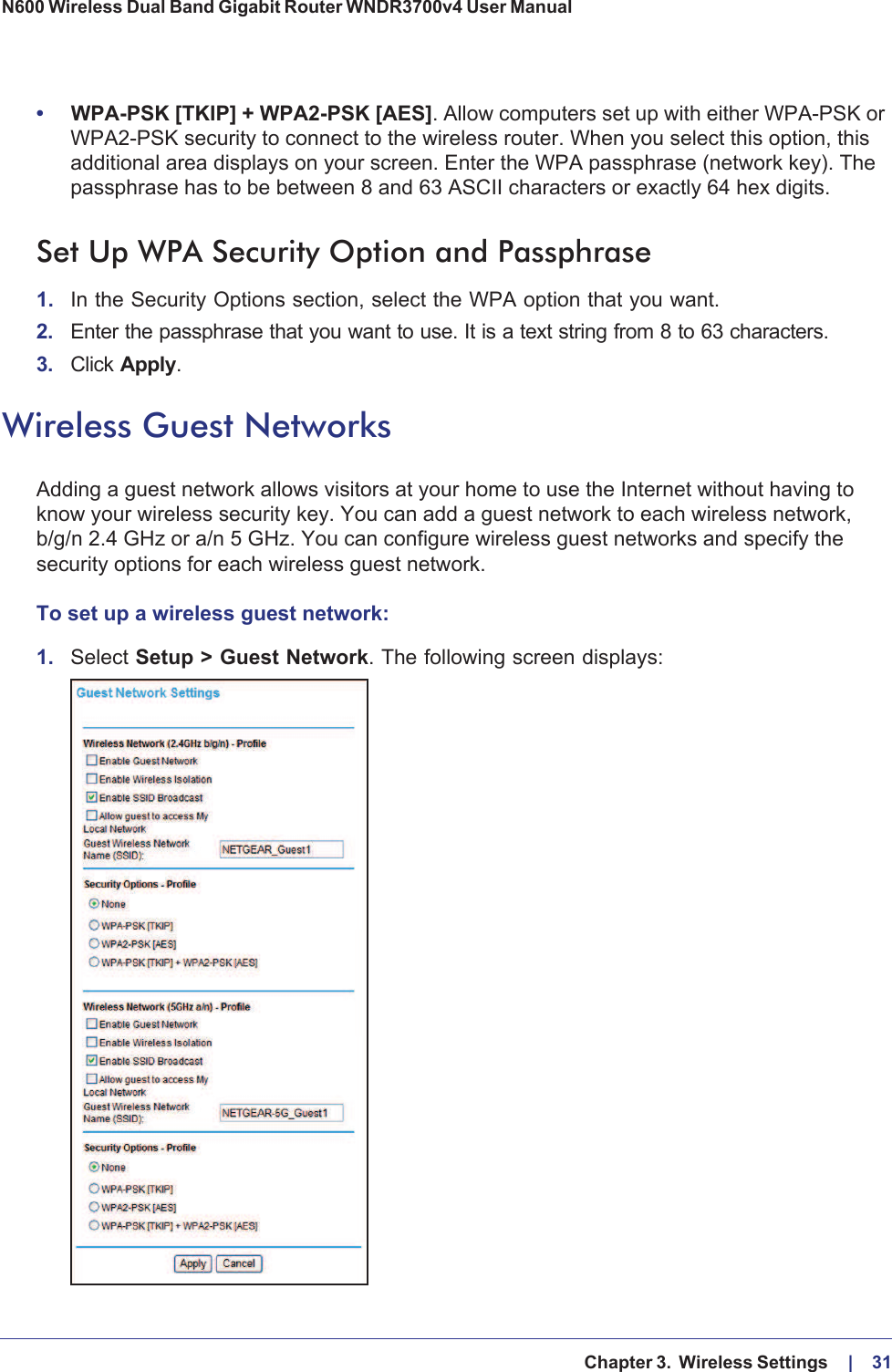   Chapter 3.  Wireless Settings     |    31N600 Wireless Dual Band Gigabit Router WNDR3700v4 User Manual •WPA-PSK [TKIP] + WPA2-PSK [AES]. Allow computers set up with either WPA-PSK or WPA2-PSK security to connect to the wireless router. When you select this option, this additional area displays on your screen. Enter the WPA passphrase (network key). The passphrase has to be between 8 and 63 ASCII characters or exactly 64 hex digits.Set Up WPA Security Option and Passphrase1. In the Security Options section, select the WPA option that you want.2. Enter the passphrase that you want to use. It is a text string from 8 to 63 characters.3. Click Apply.Wireless Guest NetworksAdding a guest network allows visitors at your home to use the Internet without having to know your wireless security key. You can add a guest network to each wireless network, b/g/n 2.4 GHz or a/n 5 GHz. You can configure wireless guest networks and specify the security options for each wireless guest network. To set up a wireless guest network:1. Select Setup &gt; Guest Network. The following screen displays: