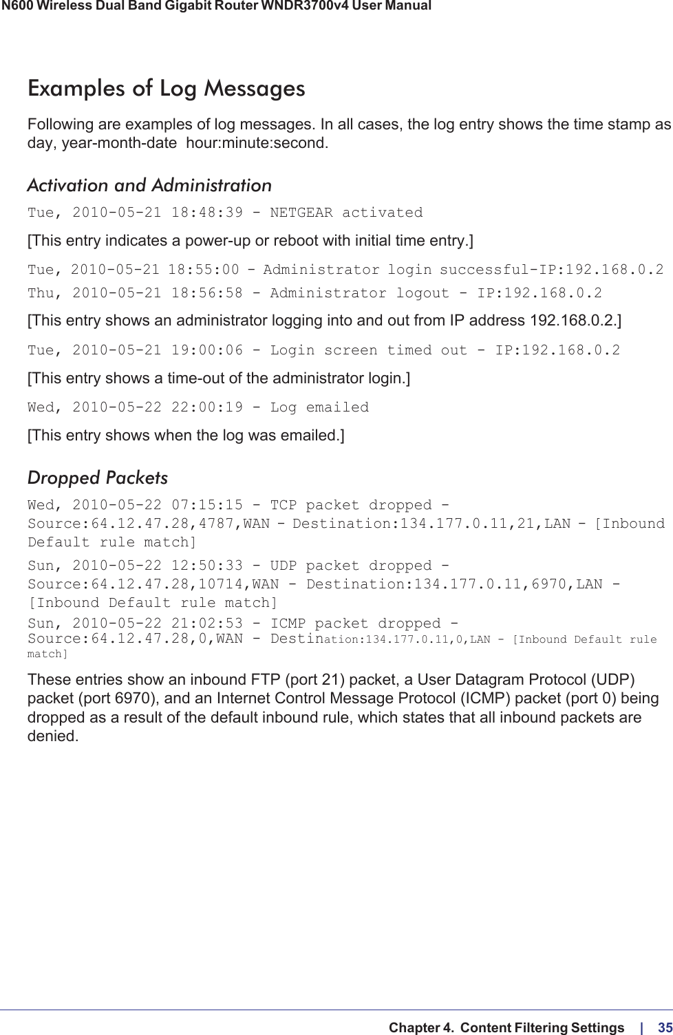   Chapter 4.  Content Filtering Settings     |    35N600 Wireless Dual Band Gigabit Router WNDR3700v4 User Manual Examples of Log MessagesFollowing are examples of log messages. In all cases, the log entry shows the time stamp as day, year-month-date   hour:minute:second.Activation and AdministrationTue, 2010-05-21 18:48:39 - NETGEAR activated [This entry indicates a power-up or reboot with initial time entry.]Tue, 2010-05-21 18:55:00 - Administrator login successful-IP:192.168.0.2 Thu, 2010-05-21 18:56:58 - Administrator logout - IP:192.168.0.2 [This entry shows an administrator logging into and out from IP address 192.168.0.2.]Tue, 2010-05-21 19:00:06 - Login screen timed out - IP:192.168.0.2[This entry shows a time-out of the administrator login.]Wed, 2010-05-22 22:00:19 - Log emailed[This entry shows when the log was emailed.]Dropped Packets Wed, 2010-05-22 07:15:15 - TCP packet dropped - Source:64.12.47.28,4787,WAN - Destination:134.177.0.11,21,LAN - [Inbound Default rule match]Sun, 2010-05-22 12:50:33 - UDP packet dropped - Source:64.12.47.28,10714,WAN - Destination:134.177.0.11,6970,LAN - [Inbound Default rule match]Sun, 2010-05-22 21:02:53 - ICMP packet dropped - Source:64.12.47.28,0,WAN - Destination:134.177.0.11,0,LAN - [Inbound Default rule match]These entries show an inbound FTP (port 21) packet, a User Datagram Protocol (UDP) packet (port 6970), and an Internet Control Message Protocol (ICMP) packet (port 0) being dropped as a result of the default inbound rule, which states that all inbound packets are denied.